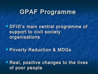 GPAF Programme






DFID’s main central programme of
support to civil society
organisations
Poverty Reduction & MDGs
Real, positive changes to the lives
of poor people

 