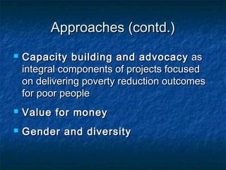 Approaches (contd.)


Capacity building and advocacy as
integral components of projects focused
on delivering poverty reduction outcomes
for poor people



Value for money



Gender and diversity

 