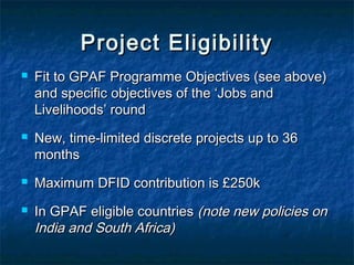 Project Eligibility







Fit to GPAF Programme Objectives (see above)
and specific objectives of the ‘Jobs and
Livelihoods’ round
New, time-limited discrete projects up to 36
months
Maximum DFID contribution is £250k
In GPAF eligible countries (note new policies on
India and South Africa)

 
