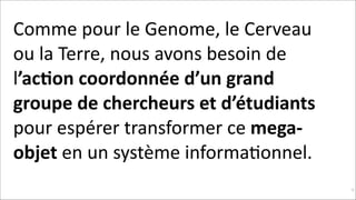 Comme	
  pour	
  le	
  Genome,	
  le	
  Cerveau	
  
ou	
  la	
  Terre,	
  nous	
  avons	
  besoin	
  de	
  
l’ac$on	
  coordonnée	
  d’un	
  grand	
  
groupe	
  de	
  chercheurs	
  et	
  d’étudiants	
  
pour	
  espérer	
  transformer	
  ce	
  mega-­‐
objet	
  en	
  un	
  système	
  informaKonnel.	
  
!16

 