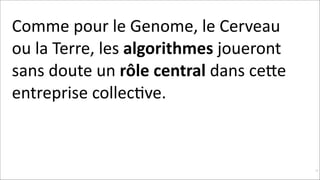 Comme	
  pour	
  le	
  Genome,	
  le	
  Cerveau	
  
ou	
  la	
  Terre,	
  les	
  algorithmes	
  joueront	
  
sans	
  doute	
  un	
  rôle	
  central	
  dans	
  ceNe	
  
entreprise	
  collecKve.	
  

!17

 