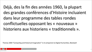 Déjà,	
  des	
  la	
  ﬁn	
  des	
  années	
  1960,	
  la	
  plupart	
  
des	
  grandes	
  conférences	
  d’Histoire	
  incluaient	
  
dans	
  leur	
  programme	
  des	
  tables	
  rondes	
  
conﬂictuelles	
  opposant	
  les	
  «	
  nouveaux	
  »	
  
historiens	
  aux	
  historiens	
  «	
  tradiKonnels	
  ».
Thomas	
  2004	
  “CompuKng	
  and	
  Historical	
  ImaginaKon”	
  in	
  A	
  companion	
  to	
  Digital	
  HumaniKes,	
  Blackwell

!20

 