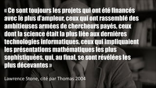 « Ce sont toujours les projets qui ont été financés
avec le plus d’ampleur, ceux qui ont rassemblé des
ambitieuses armées de chercheurs payés, ceux
dont la science était la plus liée aux dernières
technologies informatiques, ceux qui impliquaient
les présentations mathématiques les plus
sophistiquées, qui, au final, se sont révélées les
plus décevantes »
!
Lawrence	
  Stone,	
  cité	
  par	
  Thomas	
  2004
!24

 