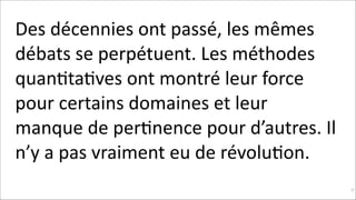 Des	
  décennies	
  ont	
  passé,	
  les	
  mêmes	
  
débats	
  se	
  perpétuent.	
  Les	
  méthodes	
  
quanKtaKves	
  ont	
  montré	
  leur	
  force	
  
pour	
  certains	
  domaines	
  et	
  leur	
  
manque	
  de	
  perKnence	
  pour	
  d’autres.	
  Il	
  
n’y	
  a	
  pas	
  vraiment	
  eu	
  de	
  révoluKon.
!25

 