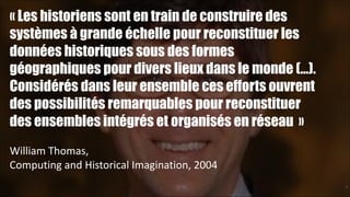 « Les historiens sont en train de construire des
systèmes à grande échelle pour reconstituer les
données historiques sous des formes
géographiques pour divers lieux dans le monde (…).
Considérés dans leur ensemble ces efforts ouvrent
des possibilités remarquables pour reconstituer
des ensembles intégrés et organisés en réseau »
!
William	
  Thomas,	
  
Computing	
  and	
  Historical	
  Imagination,	
  2004
!27

 