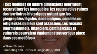 « Ces modèles en quatre dimensions pourraient
reconstituer les immeubles, les routes et les ruines
des territoires historiques autant que les
géographies légales, économiques, sociales ou
religieuses qui leur sont associées. Les réseaux
informationnels, financiers, commerciaux et
culturels pourraient également trouver leur place
dans ces modèles »
!
William	
  Thomas,	
  
Computing	
  and	
  Historical	
  Imagination,	
  2004

!28

 