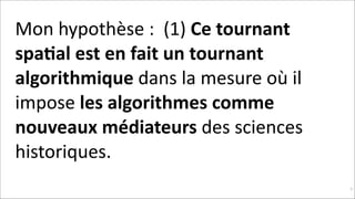 Mon	
  hypothèse	
  :	
  	
  (1)	
  Ce	
  tournant	
  
spa$al	
  est	
  en	
  fait	
  un	
  tournant	
  
algorithmique	
  dans	
  la	
  mesure	
  où	
  il	
  
impose	
  les	
  algorithmes	
  comme	
  
nouveaux	
  médiateurs	
  des	
  sciences	
  
historiques.	
  	
  
!31

 