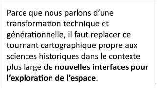 Parce	
  que	
  nous	
  parlons	
  d’une	
  
transformaKon	
  technique	
  et	
  
généraKonnelle,	
  il	
  faut	
  replacer	
  ce	
  
tournant	
  cartographique	
  propre	
  aux	
  
sciences	
  historiques	
  dans	
  le	
  contexte	
  
plus	
  large	
  de	
  nouvelles	
  interfaces	
  pour	
  
l’explora$on	
  de	
  l’espace.	
  

!33

 