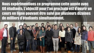 Nous expérimentions ce programme cette année avec
60 étudiants. L’objectif pour l’an prochain est d’ouvrir un
cours en ligne pouvant être suivi par plusieurs dizaines
de milliers d’étudiants simultanément.

!48

 