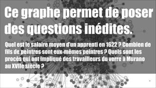 Ce graphe permet de poser
des questions inédites.
Quel est le salaire moyen d’un apprenti en 1622 ? Combien de
fils de peintres sont eux-mêmes peintres ? Quels sont les
procès qui ont impliqué des travailleurs du verre à Murano
au XVIIe siècle ?
!56

 