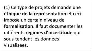 (1)	
  Ce	
  type	
  de	
  projets	
  demande	
  une	
  
éthique	
  de	
  la	
  représenta$on	
  et	
  ceci	
  
impose	
  un	
  certain	
  niveau	
  de	
  
formalisa$on.	
  Il	
  faut	
  documenter	
  les	
  
diﬀérents	
  regimes	
  d’incer$tude	
  qui	
  
sous-­‐tendent	
  les	
  données	
  
visualisées.	
  	
  

!91

 