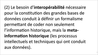 (2)	
  Le	
  besoin	
  d’interopérabilité	
  nécessaire	
  
pour	
  la	
  consKtuKon	
  des	
  grandes	
  bases	
  de	
  
données	
  conduit	
  à	
  déﬁnir	
  un	
  formalisme	
  
permeNant	
  de	
  coder	
  non	
  seulement	
  
l’informaKon	
  historique,	
  mais	
  la	
  meta-­‐
informa$on	
  historique	
  (les	
  processus	
  
intellectuels	
  et	
  techniques	
  qui	
  ont	
  conduit	
  
aux	
  données).
!92

 