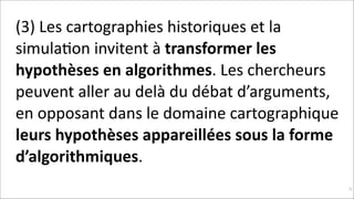 (3)	
  Les	
  cartographies	
  historiques	
  et	
  la	
  
simulaKon	
  invitent	
  à	
  transformer	
  les	
  
hypothèses	
  en	
  algorithmes.	
  Les	
  chercheurs	
  
peuvent	
  aller	
  au	
  delà	
  du	
  débat	
  d’arguments,	
  
en	
  opposant	
  dans	
  le	
  domaine	
  cartographique	
  
leurs	
  hypothèses	
  appareillées	
  sous	
  la	
  forme	
  
d’algorithmiques.
!93

 