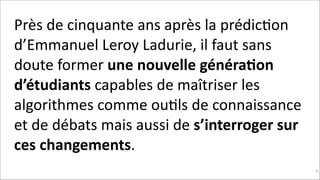 Près	
  de	
  cinquante	
  ans	
  après	
  la	
  prédicKon	
  
d’Emmanuel	
  Leroy	
  Ladurie,	
  il	
  faut	
  sans	
  
doute	
  former	
  une	
  nouvelle	
  généra$on	
  
d’étudiants	
  capables	
  de	
  maîtriser	
  les	
  
algorithmes	
  comme	
  ouKls	
  de	
  connaissance	
  
et	
  de	
  débats	
  mais	
  aussi	
  de	
  s’interroger	
  sur	
  
ces	
  changements.
!95

 