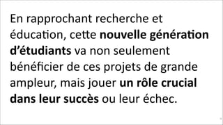 En	
  rapprochant	
  recherche	
  et	
  
éducaKon,	
  ceNe	
  nouvelle	
  généra$on	
  
d’étudiants	
  va	
  non	
  seulement	
  
bénéﬁcier	
  de	
  ces	
  projets	
  de	
  grande	
  
ampleur,	
  mais	
  jouer	
  un	
  rôle	
  crucial	
  
dans	
  leur	
  succès	
  ou	
  leur	
  échec.	
  
!96

 