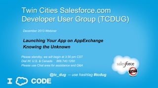 Presented at
Twin Cities Salesforce User Group (TCSFUG)
&
Twin Cities Salesforce Developer User Group (TCDUG)
Launching Your App on AppExchange
Knowing the Unknown
By
Kashif (Kashi) Ahmed
@KashifAhmed
Disclaimer: Words and Opinion are my own, based on my personal experience…

 