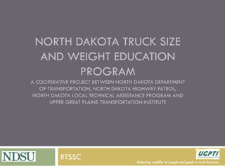 Enhancing mobility of people and goods in rural America. 
NORTH DAKOTA TRUCK SIZE AND WEIGHT EDUCATION PROGRAM A COOPERATIVE PROJECT BETWEEN NORTH DAKOTA DEPARTMENT OF TRANSPORTATION, NORTH DAKOTA HIGHWAY PATROL, NORTH DAKOTA LOCAL TECHNICAL ASSISTANCE PROGRAM AND UPPER GREAT PLAINS TRANSPORTATION INSTITUTE 
RTSSC  