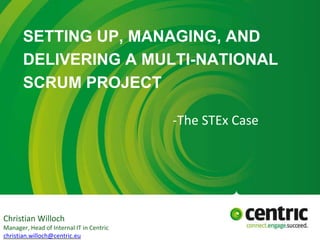 SETTING UP, MANAGING, AND
DELIVERING A MULTI-NATIONAL
SCRUM PROJECT
-The STEx Case
Christian Willoch
Manager, Head of Internal IT in Centric
christian.willoch@centric.eu
 