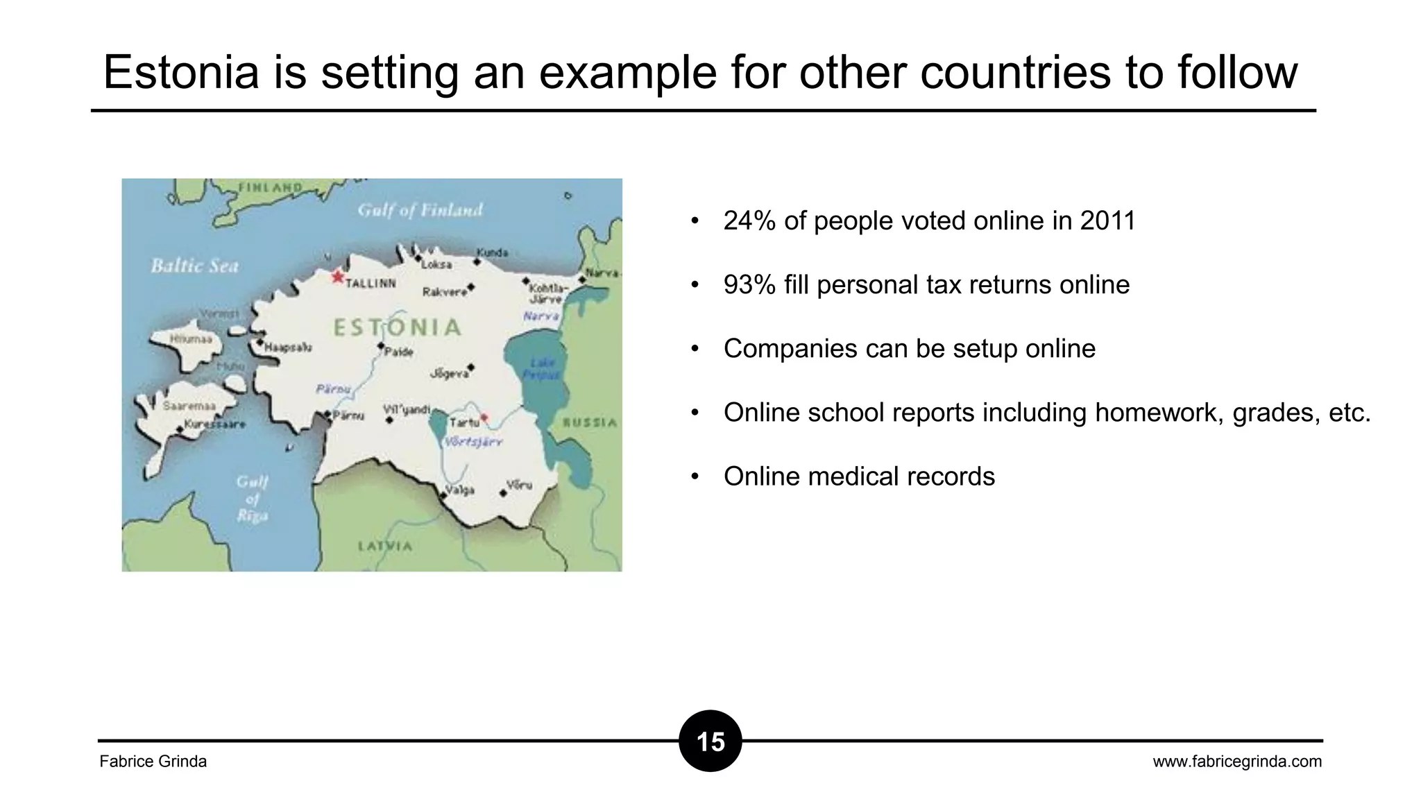 Estonia is setting an example for other countries to follow
• 24% of people voted online in 2011
• 93% fill personal tax returns online
• Companies can be setup online
• Online school reports including homework, grades, etc.
• Online medical records

Fabrice Grinda

15

www.fabricegrinda.com

 