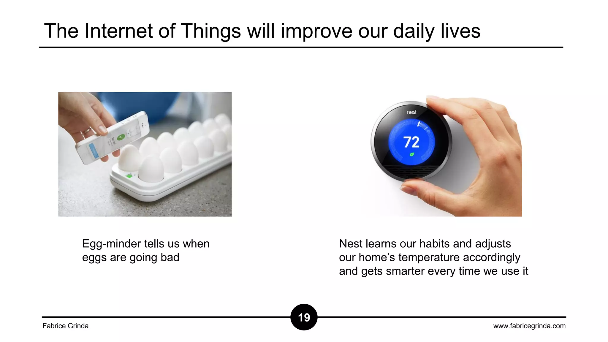 The Internet of Things will improve our daily lives

Egg-minder tells us when
eggs are going bad

Fabrice Grinda

Nest learns our habits and adjusts
our home’s temperature accordingly
and gets smarter every time we use it

19

www.fabricegrinda.com

 