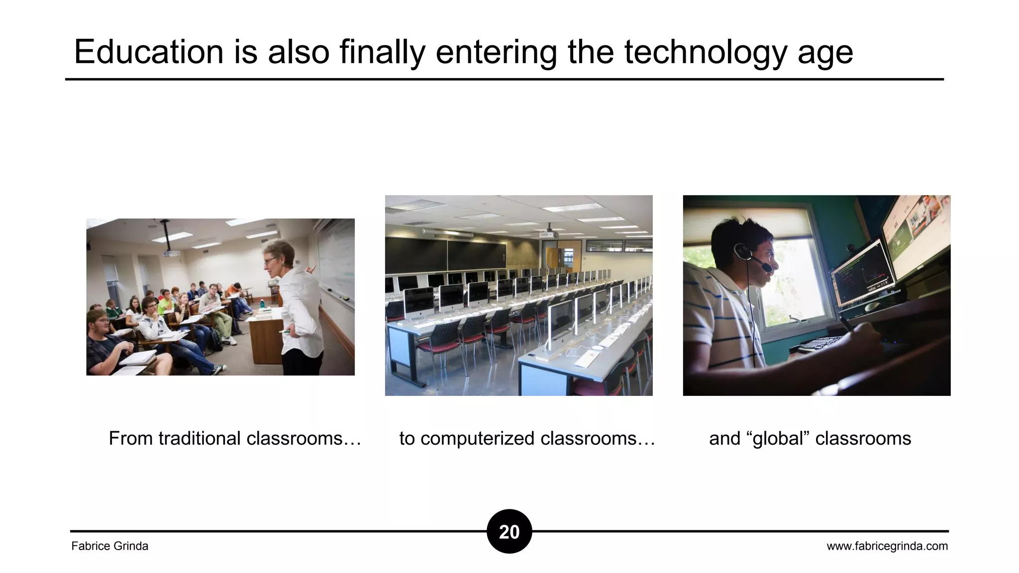 Education is also finally entering the technology age

From traditional classrooms…

Fabrice Grinda

to computerized classrooms…

20

and “global” classrooms

www.fabricegrinda.com

 