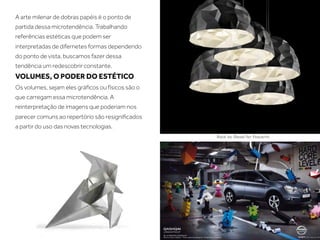 A arte milenar de dobras papéis é o ponto de
partida dessa microtendência. Trabalhando
referências estéticas que podem ser
interpretadas de difernetes formas dependendo
do ponto de vista, buscamos fazer dessa
tendência um redescobrir constante.
VOLUMES, O PODER DO ESTÉTICO
Os volumes, sejam eles gráﬁcos ou físicos são o
que carregam essa microtendência. A
reinterpretação de imagens que poderiam nos
parecer comuns ao repertório são resigniﬁcados
a partir do uso das novas tecnologias.
 