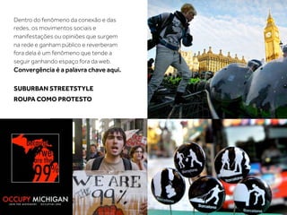 Dentro do fenômeno da conexão e das
redes, os movimentos sociais e
manifestações ou opiniões que surgem
na rede e ganham público e reverberam
fora dela é um fenômeno que tende a
seguir ganhando espaço fora da web.
Convergência é a palavra chave aqui.

SUBURBAN STREETSTYLE
ROUPA COMO PROTESTO
 