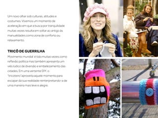 Um novo olhar sob culturas, atitudes e
costumes. Vivemos um momento de
aceleração em que a busca por tranquilidade
muitas vezes resulta em voltar ao antigo às
manualidades como zona de conforto ou
relaxamento.


TRICÔ DE GUERRILHA
Movimento mundial é tido muitas vezes como
reﬂexão política mas também apresenta um
viés lúdico de diversão e embelezamento das
cidades. Em uma vertente DIY, o
“tricoteiro”aproveita aquele momento para
escapar da sua realidade reinterpretando-a de
uma maneira mais leve e alegre.
 