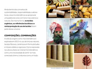 Ainda dentro dos conceitos de
sustentabilidade, responsabilidade e valores
locais, essa microtendência se apropria de
uma paleta de cores com tons mais sóbrios e
naturais. Da mesma forma, os tecidos
orgânicos, as referências bucólicas e a
reinterpretação do uso de tecidos fazem
parte desse universo.


COMPOSIÇÕES, COMBINAÇÕES
A volta às origens como macrotendência é
explorada em 2013 no uso de tinturas naturais,
tecidos ﬁbrosos, cerâmicas em forma de bulbo
e móveis sólidos e vigorosos. Como expressão
na cultura urbana se nota tal microtendência
como uma necessidade de sentir-se mais
conectado à terra, à natureza como um todo.
 