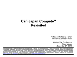 Can Japan Compete?
Revisited

Professor Michael E. Porter
Harvard Business School
Porter Prize Conference
Tokyo, Japan
December 5th, 2013
This presentation draws on ideas from Professor Porter’s articles and books, in particular, The Competitive Advantage of Nations (The Free Press, 1990), “Building the Microeconomic
Foundations of Competitiveness,” in The Global Competitiveness Report (World Economic Forum), “Clusters and the New Competitive Agenda for Companies and Governments” in On
Competition (Harvard Business School Press, 2008), “Creating Shared Value” (Harvard Business Review, Jan 2011), the Social Progress Index Report (Social Progress Imperative)
and ongoing related research. No part of this publication may be reproduced, stored in a retrieval system, or transmitted in any form or by any means - electronic, mechanical,
photocopying, recording, or otherwise - without the permission of Michael E. Porter. For further materials, see the website of the Institute for Strategy and Competitiveness
(www.isc.hbs.edu), FSG (www.fsg.org) and the Social Progress Imperative (www.socialprogressimperative.org).

 