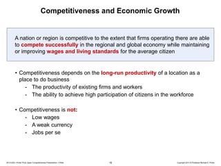 Competitiveness and Economic Growth

A nation or region is competitive to the extent that firms operating there are able
to compete successfully in the regional and global economy while maintaining
or improving wages and living standards for the average citizen

• Competitiveness depends on the long-run productivity of a location as a
place to do business
- The productivity of existing firms and workers
- The ability to achieve high participation of citizens in the workforce
• Competitiveness is not:
- Low wages
- A weak currency
- Jobs per se

20131205—Porter Prize Japan Competitiveness Presentation—FINAL

16

Copyright 2013 © Professor Michael E. Porter

 