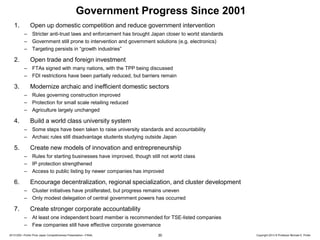 Government Progress Since 2001
1.

Open up domestic competition and reduce government intervention
–
–
–

2.

Stricter anti-trust laws and enforcement has brought Japan closer to world standards
Government still prone to intervention and government solutions (e.g. electronics)
Targeting persists in “growth industries”

Open trade and foreign investment
–
–

3.

FTAs signed with many nations, with the TPP being discussed
FDI restrictions have been partially reduced, but barriers remain

Modernize archaic and inefficient domestic sectors
–
–
–

4.

Rules governing construction improved
Protection for small scale retailing reduced
Agriculture largely unchanged

Build a world class university system
–
–

5.

Some steps have been taken to raise university standards and accountability
Archaic rules still disadvantage students studying outside Japan

Create new models of innovation and entrepreneurship
–
–
–

6.

Rules for starting businesses have improved, though still not world class
IP protection strengthened
Access to public listing by newer companies has improved

Encourage decentralization, regional specialization, and cluster development
–
–

7.

Cluster initiatives have proliferated, but progress remains uneven
Only modest delegation of central government powers has occurred

Create stronger corporate accountability
–
–

At least one independent board member is recommended for TSE-listed companies
Few companies still have effective corporate governance

20131205—Porter Prize Japan Competitiveness Presentation—FINAL

30

Copyright 2013 © Professor Michael E. Porter

 