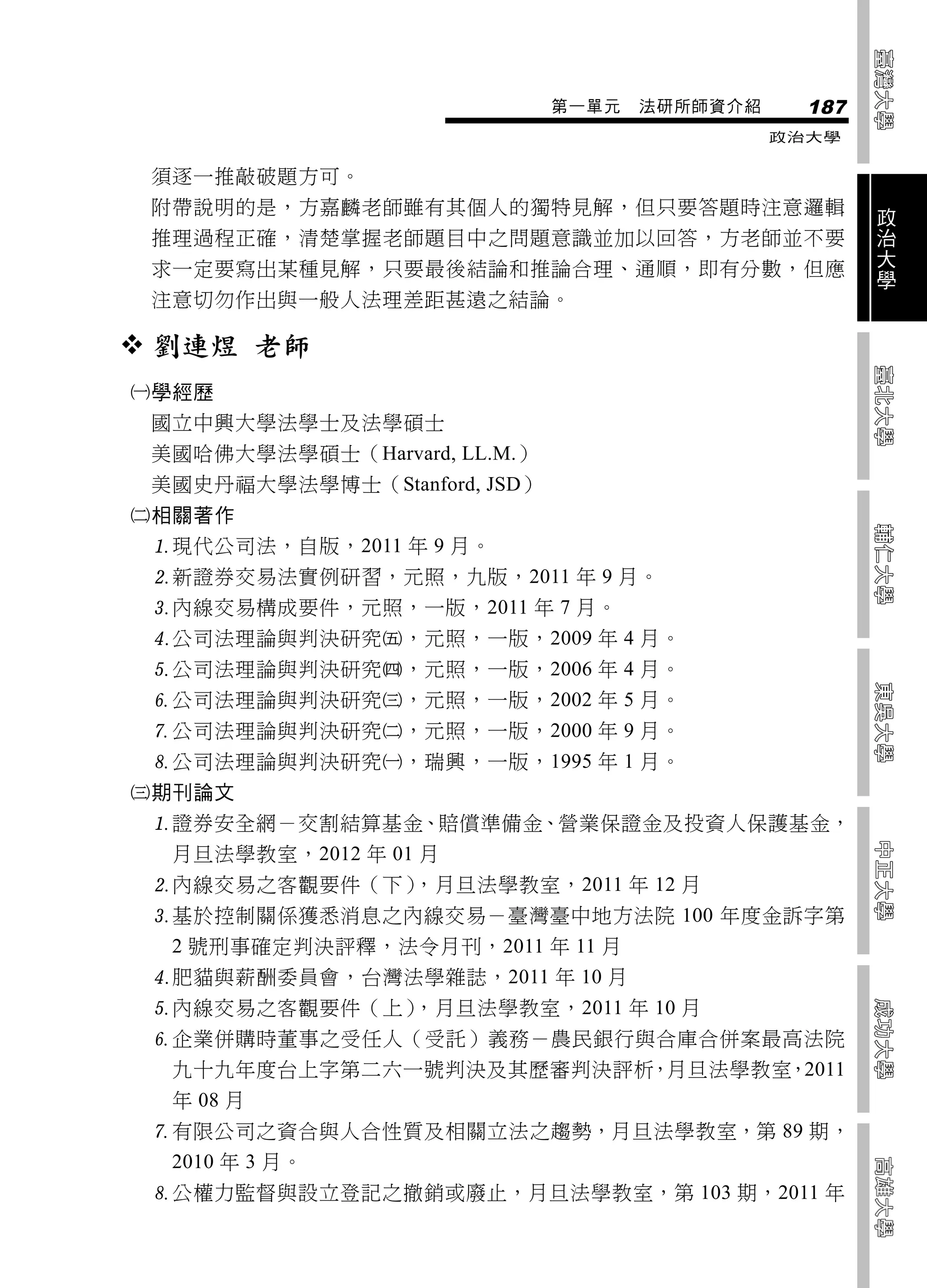 第一單元   法研所師資介紹     187
                                               政治大學


 須逐一推敲破題方可。
 附帶說明的是，方嘉麟老師雖有其個人的獨特見解，但只要答題時注意邏輯                     政
                                                       治
 推理過程正確，清楚掌握老師題目中之問題意識並加以回答，方老師並不要                     大
 求一定要寫出某種見解，只要最後結論和推論合理、通順，即有分數，但應                     學
 注意切勿作出與一般人法理差距甚遠之結論。

 劉連煜 老師
學經歷
 國立中興大學法學士及法學碩士
 美國哈佛大學法學碩士（Harvard, LL.M.）
 美國史丹福大學法學博士（Stanford, JSD）
相關著作
 現代公司法，自版，2011 年 9 月。
 新證券交易法實例研習，元照，九版，2011 年 9 月。
 內線交易構成要件，元照，一版，2011 年 7 月。
 公司法理論與判決研究，元照，一版，2009 年 4 月。
 公司法理論與判決研究，元照，一版，2006 年 4 月。
 公司法理論與判決研究，元照，一版，2002 年 5 月。
 公司法理論與判決研究，元照，一版，2000 年 9 月。
 公司法理論與判決研究，瑞興，一版，1995 年 1 月。
期刊論文
 證券安全網－交割結算基金、賠償準備金、營業保證金及投資人保護基金，
  月旦法學教室，2012 年 01 月
 內線交易之客觀要件（下），月旦法學教室，2011 年 12 月
 基於控制關係獲悉消息之內線交易－臺灣臺中地方法院 100 年度金訴字第
  2 號刑事確定判決評釋，法令月刊，2011 年 11 月
 肥貓與薪酬委員會，台灣法學雜誌，2011 年 10 月
 內線交易之客觀要件（上），月旦法學教室，2011 年 10 月
 企業併購時董事之受任人（受託）義務－農民銀行與合庫合併案最高法院
  九十九年度台上字第二六一號判決及其歷審判決評析，月旦法學教室，2011
  年 08 月
 有限公司之資合與人合性質及相關立法之趨勢，月旦法學教室，第 89 期，
  2010 年 3 月。
 公權力監督與設立登記之撤銷或廢止，月旦法學教室，第 103 期，2011 年
 