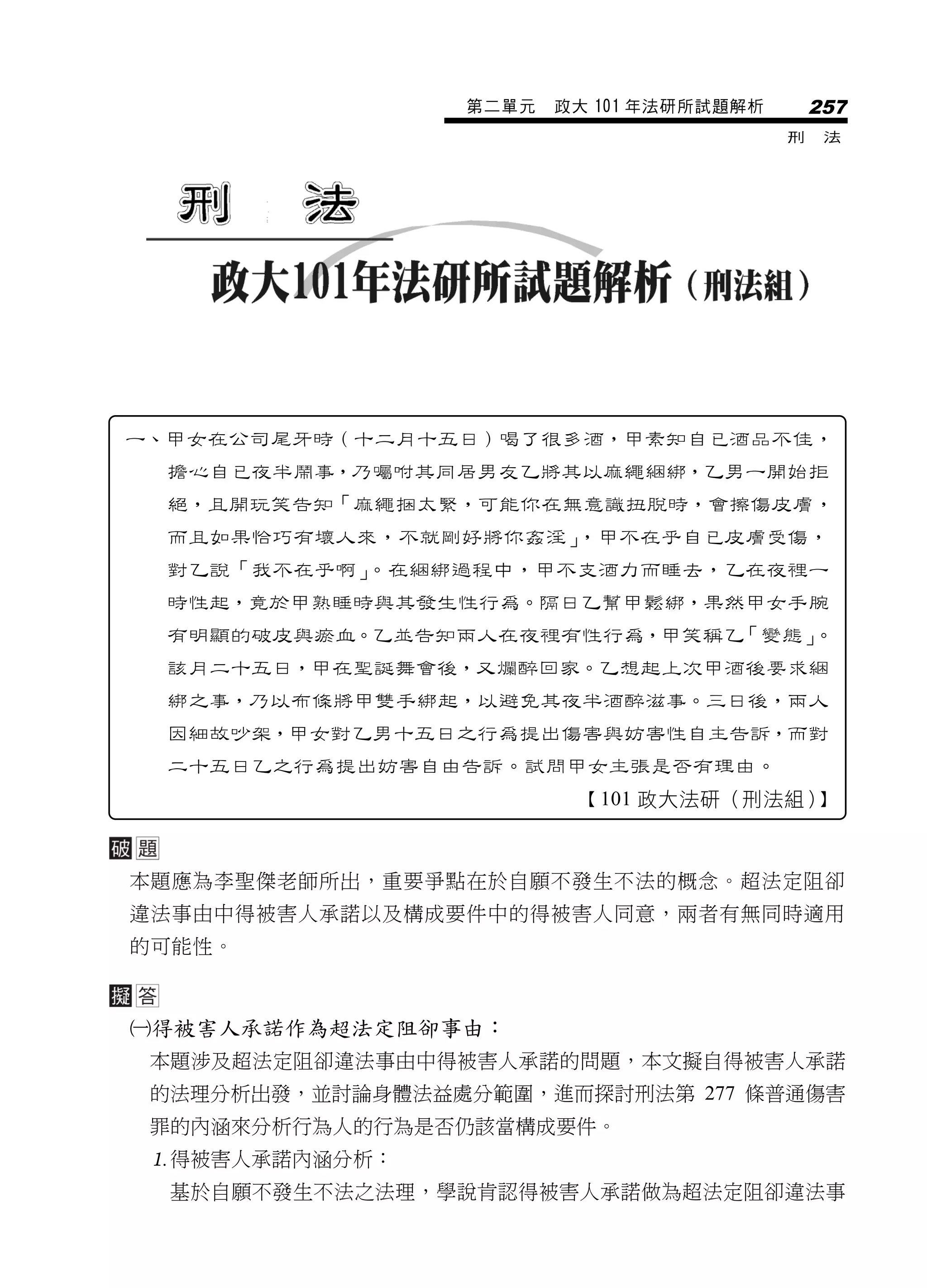 第二單元   政大 101 年法研所試題解析       257
                                          刑    法




一、甲女在公司尾牙時（十二月十五日）喝了很多酒，甲素知自已酒品不佳，
  擔心自已夜半鬧事，乃囑咐其同居男友乙將其以麻繩綑綁，乙男一開始拒
  絕，且開玩笑告知「麻繩捆太緊，可能你在無意識扭脫時，會擦傷皮膚，
  而且如果恰巧有壞人來，不就剛好將你姦淫」，甲不在乎自已皮膚受傷，
  對乙說「我不在乎啊」。在綑綁過程中，甲不支酒力而睡去，乙在夜裡一
  時性起，竟於甲熟睡時與其發生性行為。隔日乙幫甲鬆綁，果然甲女手腕
  有明顯的破皮與瘀血。乙並告知兩人在夜裡有性行為，甲笑稱乙「變態」。
  該月二十五日，甲在聖誕舞會後，又爛醉回家。乙想起上次甲酒後要求綑
  綁之事，乃以布條將甲雙手綁起，以避免其夜半酒醉滋事。三日後，兩人
  因細故吵架，甲女對乙男十五日之行為提出傷害與妨害性自主告訴，而對
  二十五日乙之行為提出妨害自由告訴。試問甲女主張是否有理由。
                         【101 政大法研（刑法組）】



本題應為李聖傑老師所出，重要爭點在於自願不發生不法的概念。超法定阻卻
違法事由中得被害人承諾以及構成要件中的得被害人同意，兩者有無同時適用
的可能性。



得被害人承諾作為超法定阻卻事由：
 本題涉及超法定阻卻違法事由中得被害人承諾的問題，本文擬自得被害人承諾
 的法理分析出發，並討論身體法益處分範圍，進而探討刑法第 277 條普通傷害
 罪的內涵來分析行為人的行為是否仍該當構成要件。
 得被害人承諾內涵分析：
  基於自願不發生不法之法理，學說肯認得被害人承諾做為超法定阻卻違法事
 