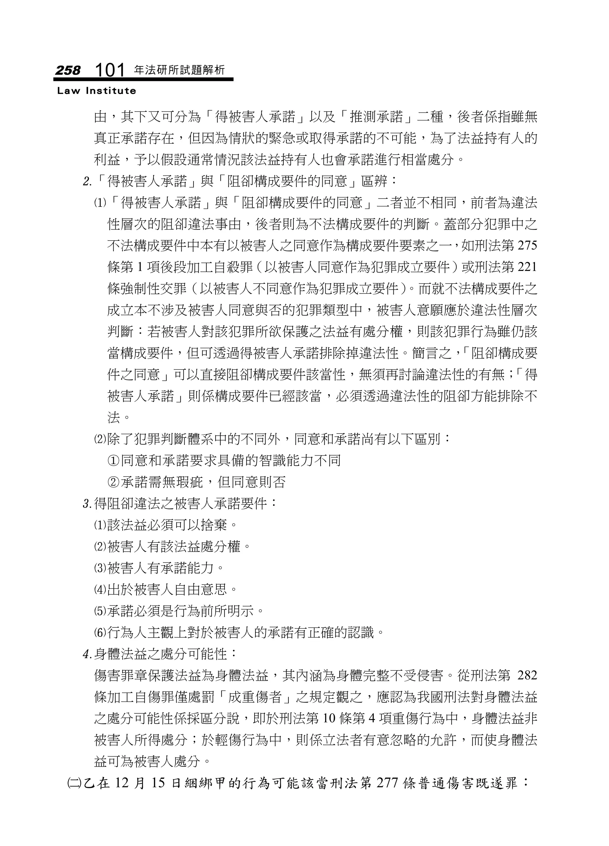 258    101   年法研所試題解析
Law Institute

      由，其下又可分為「得被害人承諾」以及「推測承諾」二種，後者係指雖無
      真正承諾存在，但因為情狀的緊急或取得承諾的不可能，為了法益持有人的
      利益，予以假設通常情況該法益持有人也會承諾進行相當處分。
      「得被害人承諾」與「阻卻構成要件的同意」區辨：
      「得被害人承諾」與「阻卻構成要件的同意」二者並不相同，前者為違法
        性層次的阻卻違法事由，後者則為不法構成要件的判斷。蓋部分犯罪中之
        不法構成要件中本有以被害人之同意作為構成要件要素之一，如刑法第 275
        條第 1 項後段加工自殺罪（以被害人同意作為犯罪成立要件）或刑法第 221
        條強制性交罪（以被害人不同意作為犯罪成立要件）
                              。而就不法構成要件之
        成立本不涉及被害人同意與否的犯罪類型中，被害人意願應於違法性層次
        判斷：若被害人對該犯罪所欲保護之法益有處分權，則該犯罪行為雖仍該
        當構成要件，但可透過得被害人承諾排除掉違法性。簡言之，
                                  「阻卻構成要
        件之同意」可以直接阻卻構成要件該當性，無須再討論違法性的有無；
                                      「得
        被害人承諾」則係構成要件已經該當，必須透過違法性的阻卻方能排除不
        法。
      除了犯罪判斷體系中的不同外，同意和承諾尚有以下區別：
        同意和承諾要求具備的智識能力不同
        承諾需無瑕疵，但同意則否
      得阻卻違法之被害人承諾要件：
      該法益必須可以捨棄。
      被害人有該法益處分權。
      被害人有承諾能力。
      出於被害人自由意思。
      承諾必須是行為前所明示。
      行為人主觀上對於被害人的承諾有正確的認識。
      身體法益之處分可能性：
      傷害罪章保護法益為身體法益，其內涵為身體完整不受侵害。從刑法第 282
      條加工自傷罪僅處罰「成重傷者」之規定觀之，應認為我國刑法對身體法益
      之處分可能性係採區分說，即於刑法第 10 條第 4 項重傷行為中，身體法益非
      被害人所得處分；於輕傷行為中，則係立法者有意忽略的允許，而使身體法
      益可為被害人處分。
 乙在 12 月 15 日綑綁甲的行為可能該當刑法第 277 條普通傷害既遂罪：
 