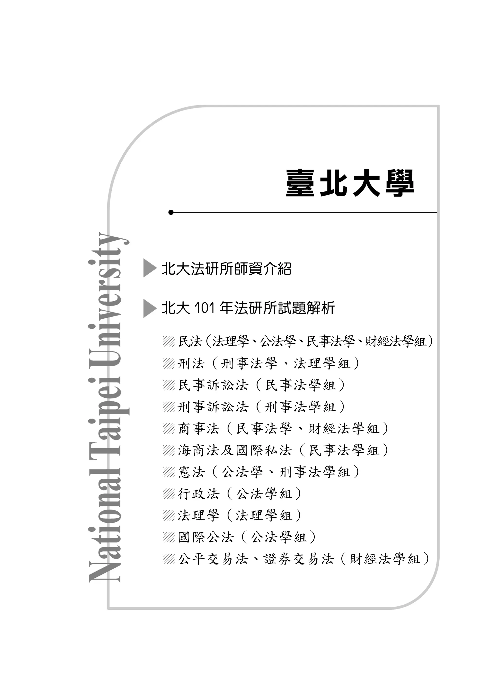 北大法研所師資介紹

北大 101 年法研所試題解析

 民法（法理學 公法學 民事法學 財經法學組）
       、   、    、
 刑法（刑事法學、法理學組）
 民事訴訟法（民事法學組）
 刑事訴訟法（刑事法學組）
 商事法（民事法學、財經法學組）
 海商法及國際私法（民事法學組）
 憲法（公法學、刑事法學組）
 行政法（公法學組）
 法理學（法理學組）
 國際公法（公法學組）
 公平交易法、證券交易法（財經法學組）
 