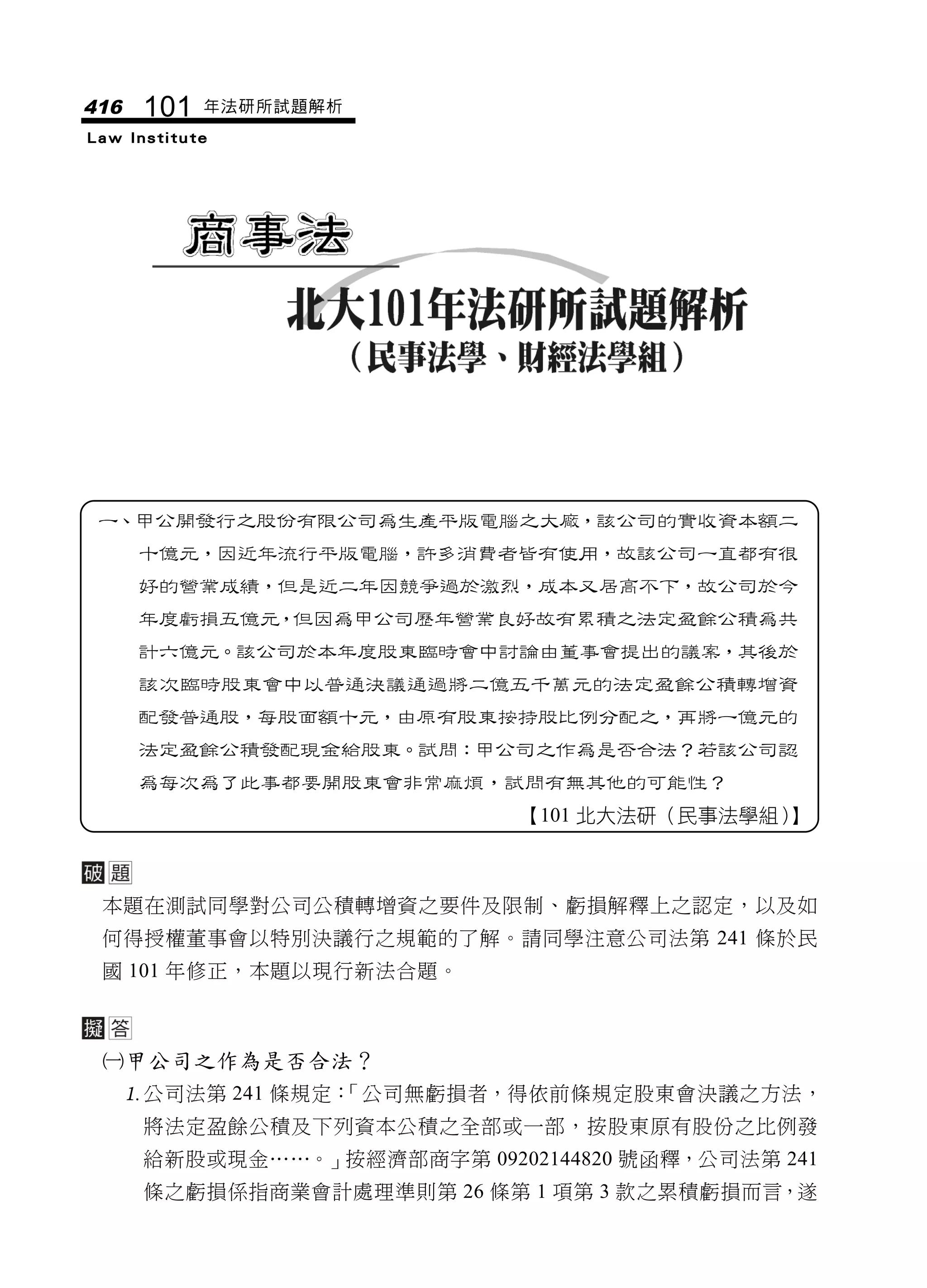 416    101   年法研所試題解析
Law Institute




 一、甲公開發行之股份有限公司為生產平版電腦之大廠，該公司的實收資本額二
      十億元，因近年流行平版電腦，許多消費者皆有使用，故該公司一直都有很
      好的營業成績，但是近二年因競爭過於激烈，成本又居高不下，故公司於今
      年度虧損五億元，但因為甲公司歷年營業良好故有累積之法定盈餘公積為共
      計六億元。該公司於本年度股東臨時會中討論由董事會提出的議案，其後於
      該次臨時股東會中以普通決議通過將二億五千萬元的法定盈餘公積轉增資
      配發普通股，每股面額十元，由原有股東按持股比例分配之，再將一億元的
      法定盈餘公積發配現金給股東。試問：甲公司之作為是否合法？若該公司認
      為每次為了此事都要開股東會非常麻煩，試問有無其他的可能性？
                              【101 北大法研（民事法學組）】



 本題在測試同學對公司公積轉增資之要件及限制、虧損解釋上之認定，以及如
 何得授權董事會以特別決議行之規範的了解。請同學注意公司法第 241 條於民
 國 101 年修正，本題以現行新法合題。



 甲公司之作為是否合法？
      公司法第 241 條規定：
                   「公司無虧損者，得依前條規定股東會決議之方法，
       將法定盈餘公積及下列資本公積之全部或一部，按股東原有股份之比例發
       給新股或現金……。」按經濟部商字第 09202144820 號函釋，公司法第 241
       條之虧損係指商業會計處理準則第 26 條第 1 項第 3 款之累積虧損而言，遂
 