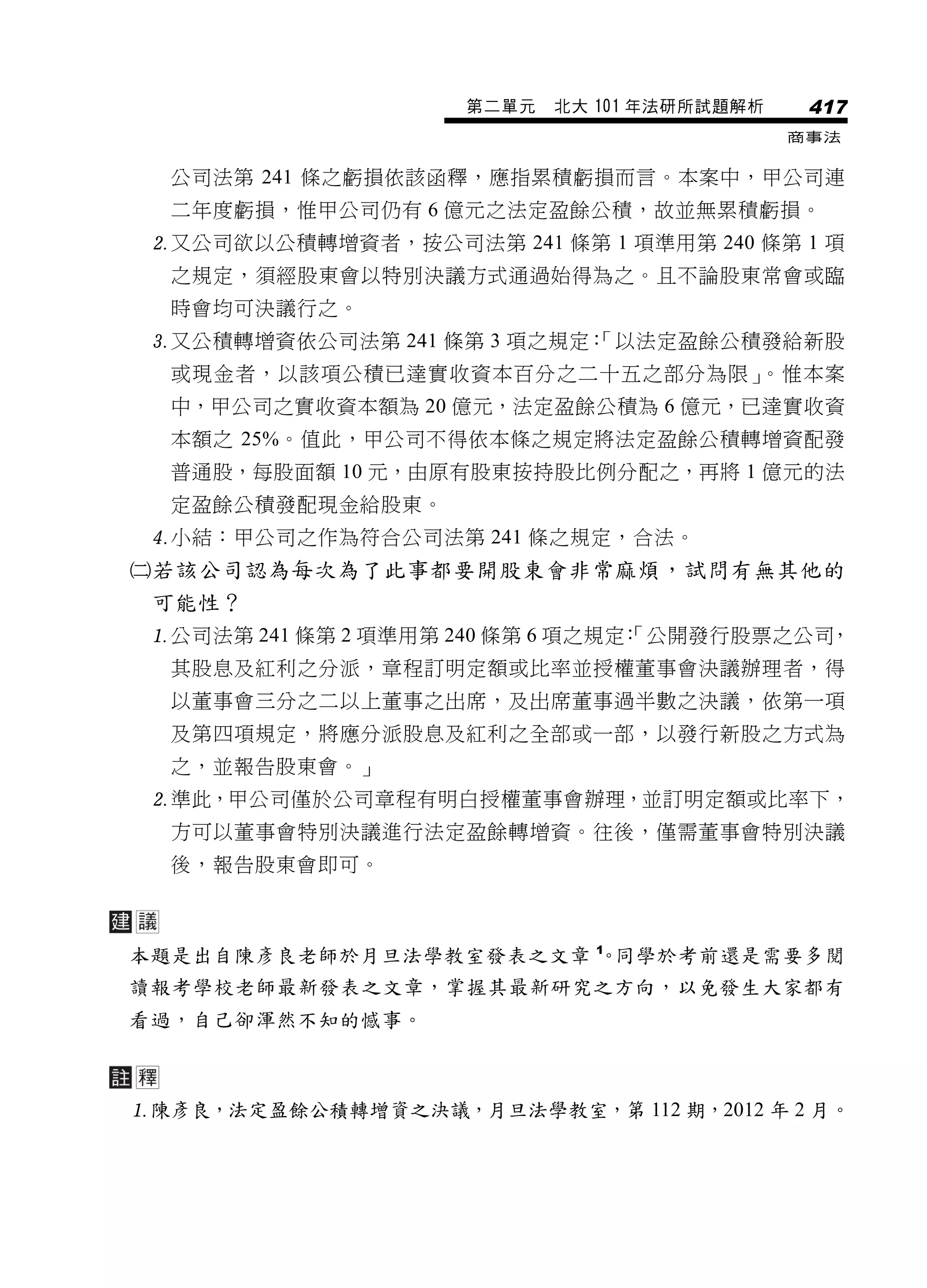 第二單元   北大 101 年法研所試題解析    417
                                              商事法


  公司法第 241 條之虧損依該函釋，應指累積虧損而言。本案中，甲公司連
  二年度虧損，惟甲公司仍有 6 億元之法定盈餘公積，故並無累積虧損。
 又公司欲以公積轉增資者，按公司法第 241 條第 1 項準用第 240 條第 1 項
  之規定，須經股東會以特別決議方式通過始得為之。且不論股東常會或臨
  時會均可決議行之。
 又公積轉增資依公司法第 241 條第 3 項之規定：
                           「以法定盈餘公積發給新股
  或現金者，以該項公積已達實收資本百分之二十五之部分為限」。惟本案
  中，甲公司之實收資本額為 20 億元，法定盈餘公積為 6 億元，已達實收資
  本額之 25%。值此，甲公司不得依本條之規定將法定盈餘公積轉增資配發
  普通股，每股面額 10 元，由原有股東按持股比例分配之，再將 1 億元的法
  定盈餘公積發配現金給股東。
 小結：甲公司之作為符合公司法第 241 條之規定，合法。
若該公司認為每次為了此事都要開股東會非常麻煩，試問有無其他的
 可能性？
 公司法第 241 條第 2 項準用第 240 條第 6 項之規定 「公開發行股票之公司
                                  ：          ，
  其股息及紅利之分派，章程訂明定額或比率並授權董事會決議辦理者，得
  以董事會三分之二以上董事之出席，及出席董事過半數之決議，依第一項
  及第四項規定，將應分派股息及紅利之全部或一部，以發行新股之方式為
  之，並報告股東會。」
 準此，甲公司僅於公司章程有明白授權董事會辦理，並訂明定額或比率下，
  方可以董事會特別決議進行法定盈餘轉增資。往後，僅需董事會特別決議
  後，報告股東會即可。



本題是出自陳彥良老師於月旦法學教室發表之文章 1 同學於考前還是需要多閱
                       。
讀報考學校老師最新發表之文章，掌握其最新研究之方向，以免發生大家都有
看過，自己卻渾然不知的憾事。



陳彥良，法定盈餘公積轉增資之決議，月旦法學教室，第 112 期，2012 年 2 月。
 