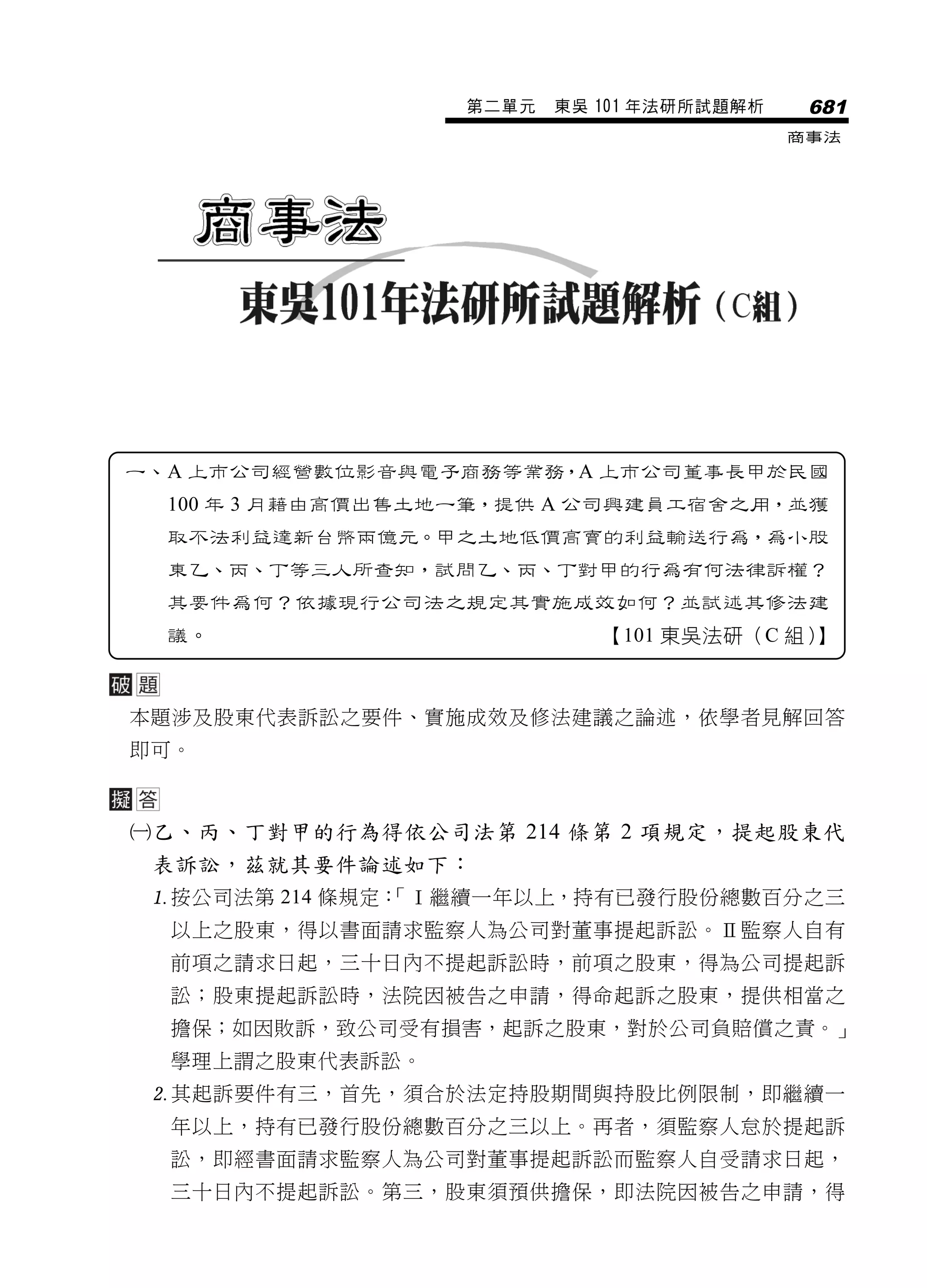 第二單元   東吳 101 年法研所試題解析    681
                                            商事法




一、A 上市公司經營數位影音與電子商務等業務，A 上市公司董事長甲於民國
  100 年 3 月藉由高價出售土地一筆，提供 A 公司興建員工宿舍之用，並獲
  取不法利益達新台幣兩億元。甲之土地低價高賣的利益輸送行為，為小股
  東乙、丙、丁等三人所查知，試問乙、丙、丁對甲的行為有何法律訴權？
  其要件為何？依據現行公司法之規定其實施成效如何？並試述其修法建
  議。                         【101 東吳法研（C 組）】



本題涉及股東代表訴訟之要件、實施成效及修法建議之論述，依學者見解回答
即可。



乙、丙、丁對甲的行為得依公司法第 214 條第 2 項規定，提起股東代
 表訴訟，茲就其要件論述如下：
 按公司法第 214 條規定：
               「Ⅰ繼續一年以上，持有已發行股份總數百分之三
  以上之股東，得以書面請求監察人為公司對董事提起訴訟。Ⅱ監察人自有
  前項之請求日起，三十日內不提起訴訟時，前項之股東，得為公司提起訴
  訟；股東提起訴訟時，法院因被告之申請，得命起訴之股東，提供相當之
  擔保；如因敗訴，致公司受有損害，起訴之股東，對於公司負賠償之責。」
  學理上謂之股東代表訴訟。
 其起訴要件有三，首先，須合於法定持股期間與持股比例限制，即繼續一
  年以上，持有已發行股份總數百分之三以上。再者，須監察人怠於提起訴
  訟，即經書面請求監察人為公司對董事提起訴訟而監察人自受請求日起，
  三十日內不提起訴訟。第三，股東須預供擔保，即法院因被告之申請，得
 