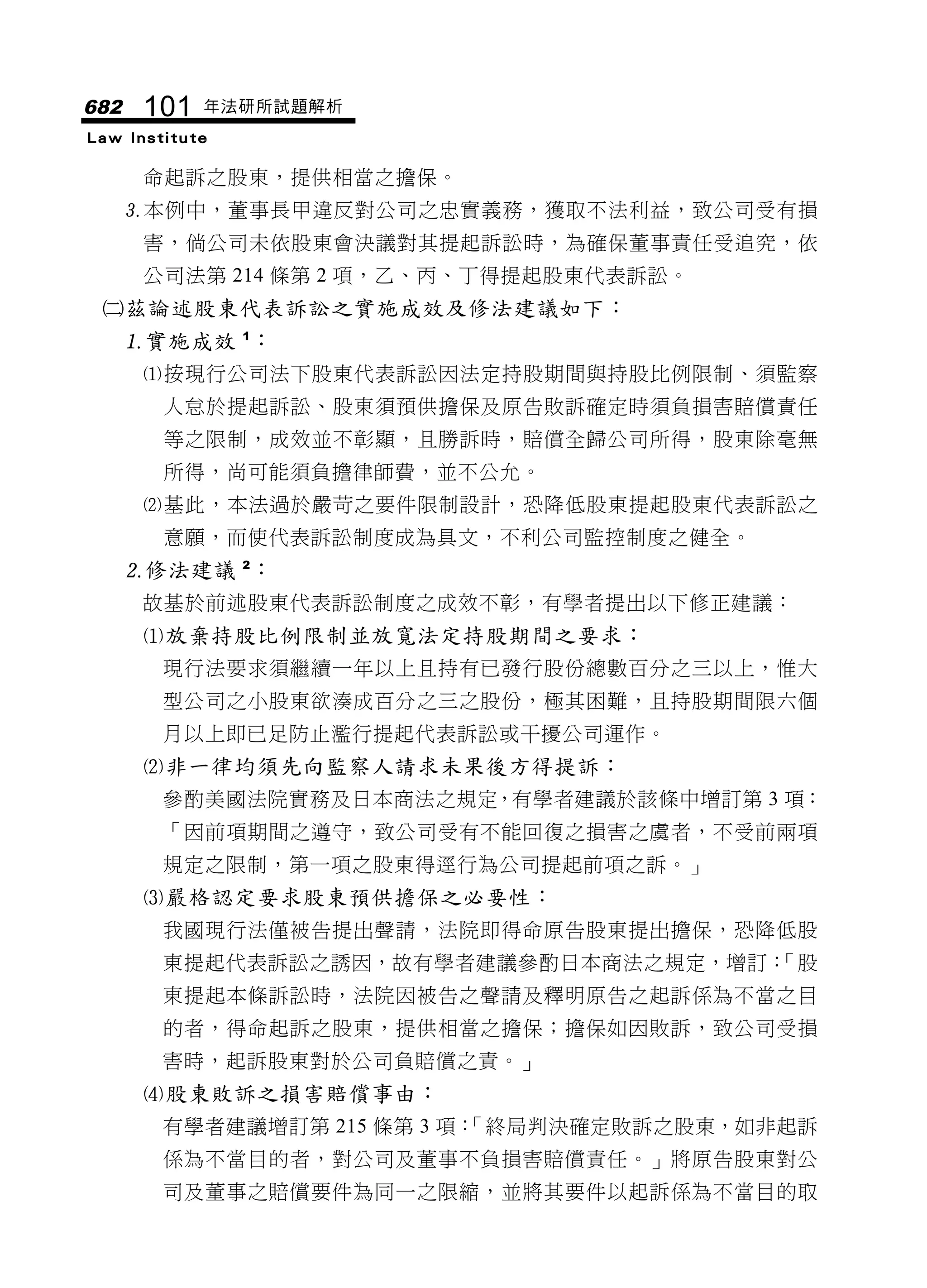 682    101   年法研所試題解析
Law Institute

       命起訴之股東，提供相當之擔保。
      本例中，董事長甲違反對公司之忠實義務，獲取不法利益，致公司受有損
       害，倘公司未依股東會決議對其提起訴訟時，為確保董事責任受追究，依
       公司法第 214 條第 2 項，乙、丙、丁得提起股東代表訴訟。
 茲論述股東代表訴訟之實施成效及修法建議如下：
  實施成效 1：
       按現行公司法下股東代表訴訟因法定持股期間與持股比例限制、須監察
        人怠於提起訴訟、股東須預供擔保及原告敗訴確定時須負損害賠償責任
        等之限制，成效並不彰顯，且勝訴時，賠償全歸公司所得，股東除毫無
        所得，尚可能須負擔律師費，並不公允。
       基此，本法過於嚴苛之要件限制設計，恐降低股東提起股東代表訴訟之
        意願，而使代表訴訟制度成為具文，不利公司監控制度之健全。
      修法建議 2：
       故基於前述股東代表訴訟制度之成效不彰，有學者提出以下修正建議：
       放棄持股比例限制並放寬法定持股期間之要求：
        現行法要求須繼續一年以上且持有已發行股份總數百分之三以上，惟大
        型公司之小股東欲湊成百分之三之股份，極其困難，且持股期間限六個
        月以上即已足防止濫行提起代表訴訟或干擾公司運作。
       非一律均須先向監察人請求未果後方得提訴：
        參酌美國法院實務及日本商法之規定，有學者建議於該條中增訂第 3 項：
        「因前項期間之遵守，致公司受有不能回復之損害之虞者，不受前兩項
        規定之限制，第一項之股東得逕行為公司提起前項之訴。」
       嚴格認定要求股東預供擔保之必要性：
        我國現行法僅被告提出聲請，法院即得命原告股東提出擔保，恐降低股
        東提起代表訴訟之誘因，故有學者建議參酌日本商法之規定，增訂：
                                     「股
        東提起本條訴訟時，法院因被告之聲請及釋明原告之起訴係為不當之目
        的者，得命起訴之股東，提供相當之擔保；擔保如因敗訴，致公司受損
        害時，起訴股東對於公司負賠償之責。」
       股東敗訴之損害賠償事由：
        有學者建議增訂第 215 條第 3 項：
                           「終局判決確定敗訴之股東，如非起訴
        係為不當目的者，對公司及董事不負損害賠償責任。」將原告股東對公
        司及董事之賠償要件為同一之限縮，並將其要件以起訴係為不當目的取
 