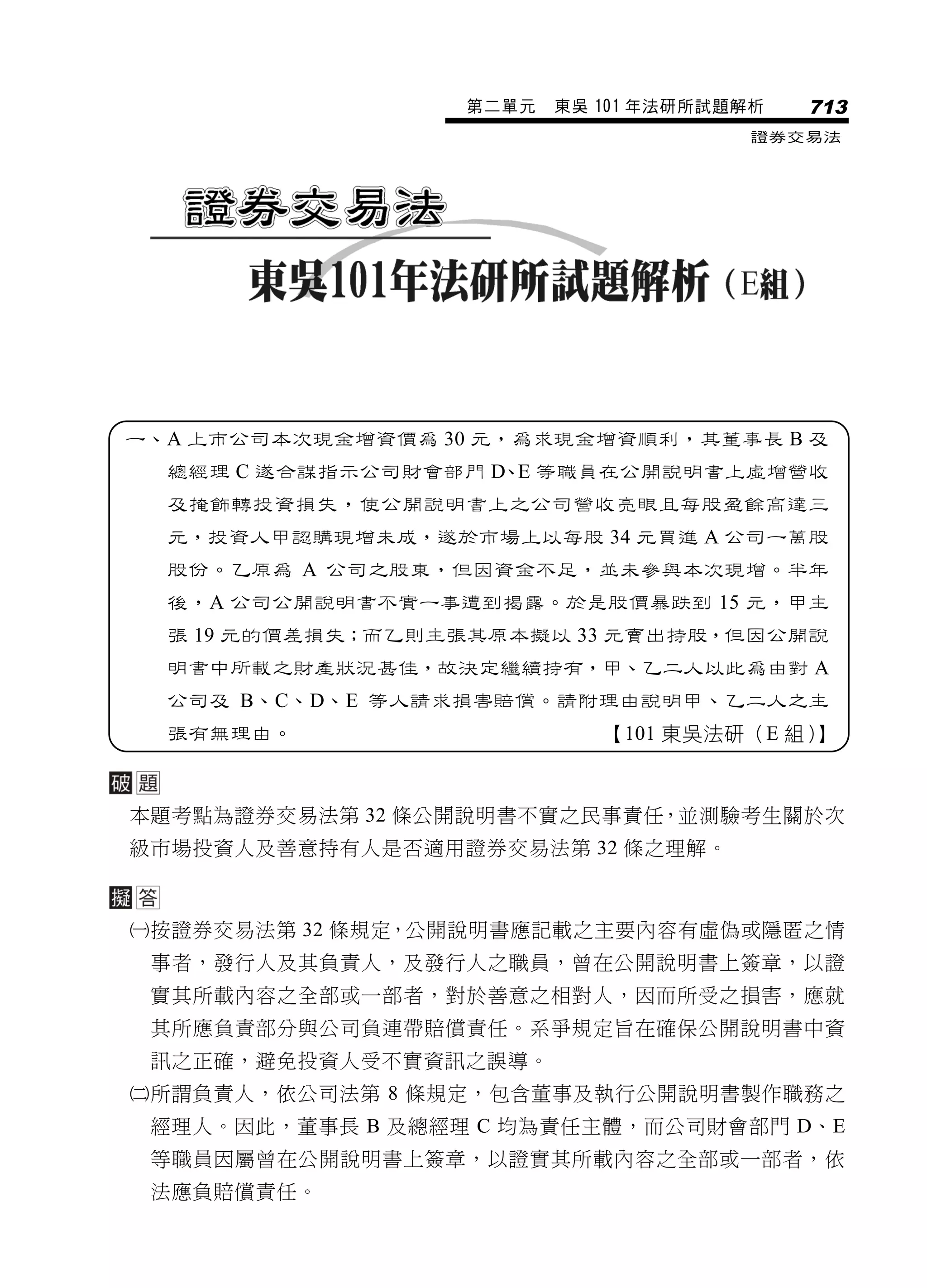 第二單元   東吳 101 年法研所試題解析   713
                                       證券交易法




一、A 上市公司本次現金增資價為 30 元，為求現金增資順利，其董事長 B 及
  總經理 C 遂合謀指示公司財會部門 D、E 等職員在公開說明書上虛增營收
  及掩飾轉投資損失，使公開說明書上之公司營收亮眼且每股盈餘高達三
  元，投資人甲認購現增未成，遂於市場上以每股 34 元買進 A 公司一萬股
  股份。乙原為 A 公司之股東，但因資金不足，並未參與本次現增。半年
  後，A 公司公開說明書不實一事遭到揭露。於是股價暴跌到 15 元，甲主
  張 19 元的價差損失；而乙則主張其原本擬以 33 元賣出持股，但因公開說
  明書中所載之財產狀況甚佳，故決定繼續持有，甲、乙二人以此為由對 A
  公司及 B、C、D、E 等人請求損害賠償。請附理由說明甲、乙二人之主
  張有無理由。                    【101 東吳法研（E 組）】



本題考點為證券交易法第 32 條公開說明書不實之民事責任，並測驗考生關於次
級市場投資人及善意持有人是否適用證券交易法第 32 條之理解。



按證券交易法第 32 條規定，公開說明書應記載之主要內容有虛偽或隱匿之情
 事者，發行人及其負責人，及發行人之職員，曾在公開說明書上簽章，以證
 實其所載內容之全部或一部者，對於善意之相對人，因而所受之損害，應就
 其所應負責部分與公司負連帶賠償責任。系爭規定旨在確保公開說明書中資
 訊之正確，避免投資人受不實資訊之誤導。
所謂負責人，依公司法第 8 條規定，包含董事及執行公開說明書製作職務之
 經理人。因此，董事長 B 及總經理 C 均為責任主體，而公司財會部門 D、E
 等職員因屬曾在公開說明書上簽章，以證實其所載內容之全部或一部者，依
 法應負賠償責任。
 