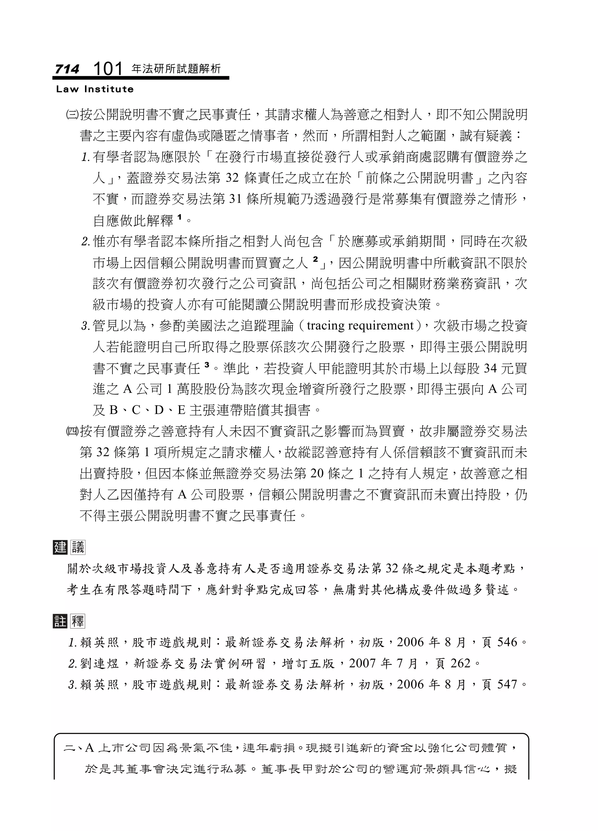 714    101   年法研所試題解析
Law Institute

 按公開說明書不實之民事責任，其請求權人為善意之相對人，即不知公開說明
      書之主要內容有虛偽或隱匿之情事者，然而，所謂相對人之範圍，誠有疑義：
      有學者認為應限於「在發行市場直接從發行人或承銷商處認購有價證券之
       人」，蓋證券交易法第 32 條責任之成立在於「前條之公開說明書」之內容
       不實，而證券交易法第 31 條所規範乃透過發行是常募集有價證券之情形，
       自應做此解釋 1。
      惟亦有學者認本條所指之相對人尚包含「於應募或承銷期間，同時在次級
       市場上因信賴公開說明書而買賣之人 2」，因公開說明書中所載資訊不限於
       該次有價證券初次發行之公司資訊，尚包括公司之相關財務業務資訊，次
       級市場的投資人亦有可能閱讀公開說明書而形成投資決策。
      管見以為，參酌美國法之追蹤理論（tracing requirement）
                                          ，次級市場之投資
       人若能證明自己所取得之股票係該次公開發行之股票，即得主張公開說明
       書不實之民事責任 3。準此，若投資人甲能證明其於市場上以每股 34 元買
       進之 A 公司 1 萬股股份為該次現金增資所發行之股票，即得主張向 A 公司
       及 B、C、D、E 主張連帶賠償其損害。
 按有價證券之善意持有人未因不實資訊之影響而為買賣，故非屬證券交易法
      第 32 條第 1 項所規定之請求權人，故縱認善意持有人係信賴該不實資訊而未
      出賣持股，但因本條並無證券交易法第 20 條之 1 之持有人規定，故善意之相
      對人乙因僅持有 A 公司股票，信賴公開說明書之不實資訊而未賣出持股，仍
      不得主張公開說明書不實之民事責任。



 關於次級市場投資人及善意持有人是否適用證券交易法第 32 條之規定是本題考點，
 考生在有限答題時間下，應針對爭點完成回答，無庸對其他構成要件做過多贅述。



 賴英照，股市遊戲規則：最新證券交易法解析，初版，2006 年 8 月，頁 546。
 劉連煜，新證券交易法實例研習，增訂五版，2007 年 7 月，頁 262。
 賴英照，股市遊戲規則：最新證券交易法解析，初版，2006 年 8 月，頁 547。



 二、A 上市公司因為景氣不佳，連年虧損。現擬引進新的資金以強化公司體質，
      於是其董事會決定進行私募。董事長甲對於公司的營運前景頗具信心，擬
 