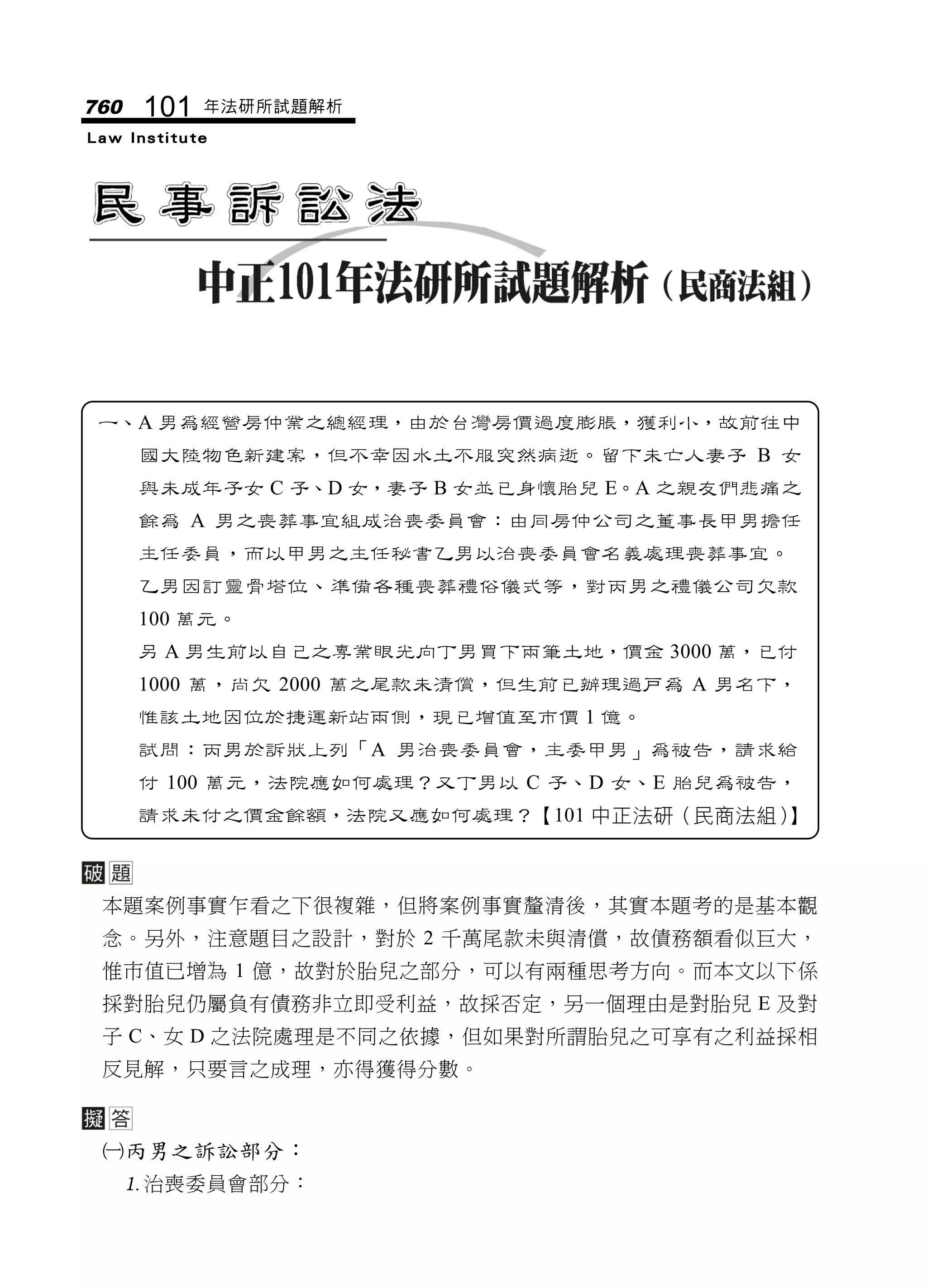 760   101   年法研所試題解析
Law Institute




 一、A 男為經營房仲業之總經理，由於台灣房價過度膨脹，獲利小，故前往中
      國大陸物色新建案，但不幸因水土不服突然病逝。留下未亡人妻子 B 女
      與未成年子女 C 子、D 女，妻子 B 女並已身懷胎兒 E。A 之親友們悲痛之
      餘為 A 男之喪葬事宜組成治喪委員會：由同房仲公司之董事長甲男擔任
      主任委員，而以甲男之主任秘書乙男以治喪委員會名義處理喪葬事宜。
      乙男因訂靈骨塔位、準備各種喪葬禮俗儀式等，對丙男之禮儀公司欠款
      100 萬元。
      另 A 男生前以自己之專業眼光向丁男買下兩筆土地，價金 3000 萬，已付
      1000 萬，尚欠 2000 萬之尾款未清償，但生前已辦理過戶為 A 男名下，
      惟該土地因位於捷運新站兩側，現已增值至市價 1 億。
      試問：丙男於訴狀上列「A 男治喪委員會，主委甲男」為被告，請求給
      付 100 萬元，法院應如何處理？又丁男以 C 子、D 女、E 胎兒為被告，
      請求未付之價金餘額，法院又應如何處理？【101 中正法研（民商法組）】



 本題案例事實乍看之下很複雜，但將案例事實釐清後，其實本題考的是基本觀
 念。另外，注意題目之設計，對於 2 千萬尾款未與清償，故債務額看似巨大，
 惟市值已增為 1 億，故對於胎兒之部分，可以有兩種思考方向。而本文以下係
 採對胎兒仍屬負有債務非立即受利益，故採否定，另一個理由是對胎兒 E 及對
 子 C、女 D 之法院處理是不同之依據，但如果對所謂胎兒之可享有之利益採相
 反見解，只要言之成理，亦得獲得分數。



 丙男之訴訟部分：
      治喪委員會部分：
 