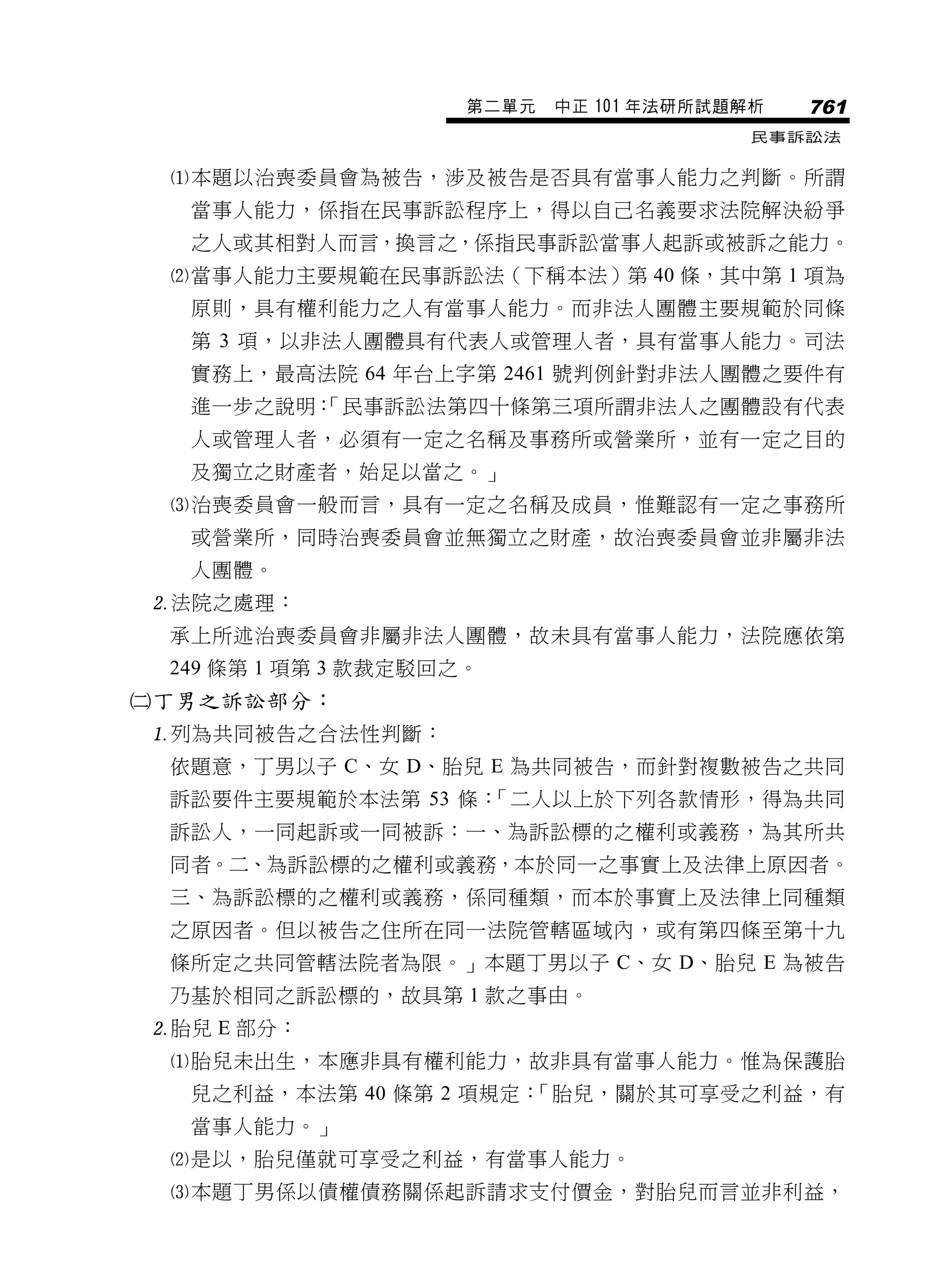 第二單元   中正 101 年法研所試題解析   761
                                          民事訴訟法


 本題以治喪委員會為被告，涉及被告是否具有當事人能力之判斷。所謂
  當事人能力，係指在民事訴訟程序上，得以自己名義要求法院解決紛爭
  之人或其相對人而言，換言之，係指民事訴訟當事人起訴或被訴之能力。
 當事人能力主要規範在民事訴訟法（下稱本法）第 40 條，其中第 1 項為
  原則，具有權利能力之人有當事人能力。而非法人團體主要規範於同條
  第 3 項，以非法人團體具有代表人或管理人者，具有當事人能力。司法
  實務上，最高法院 64 年台上字第 2461 號判例針對非法人團體之要件有
  進一步之說明：
        「民事訴訟法第四十條第三項所謂非法人之團體設有代表
  人或管理人者，必須有一定之名稱及事務所或營業所，並有一定之目的
  及獨立之財產者，始足以當之。」
 治喪委員會一般而言，具有一定之名稱及成員，惟難認有一定之事務所
  或營業所，同時治喪委員會並無獨立之財產，故治喪委員會並非屬非法
  人團體。
法院之處理：
 承上所述治喪委員會非屬非法人團體，故未具有當事人能力，法院應依第
 249 條第 1 項第 3 款裁定駁回之。
丁男之訴訟部分：
列為共同被告之合法性判斷：
 依題意，丁男以子 C、女 D、胎兒 E 為共同被告，而針對複數被告之共同
 訴訟要件主要規範於本法第 53 條：「二人以上於下列各款情形，得為共同
 訴訟人，一同起訴或一同被訴：一、為訴訟標的之權利或義務，為其所共
 同者。二、為訴訟標的之權利或義務，本於同一之事實上及法律上原因者。
 三、為訴訟標的之權利或義務，係同種類，而本於事實上及法律上同種類
 之原因者。但以被告之住所在同一法院管轄區域內，或有第四條至第十九
 條所定之共同管轄法院者為限。」本題丁男以子 C、女 D、胎兒 E 為被告
 乃基於相同之訴訟標的，故具第 1 款之事由。
胎兒 E 部分：
 胎兒未出生，本應非具有權利能力，故非具有當事人能力。惟為保護胎
  兒之利益，本法第 40 條第 2 項規定：「胎兒，關於其可享受之利益，有
  當事人能力。」
 是以，胎兒僅就可享受之利益，有當事人能力。
 本題丁男係以債權債務關係起訴請求支付價金，對胎兒而言並非利益，
 