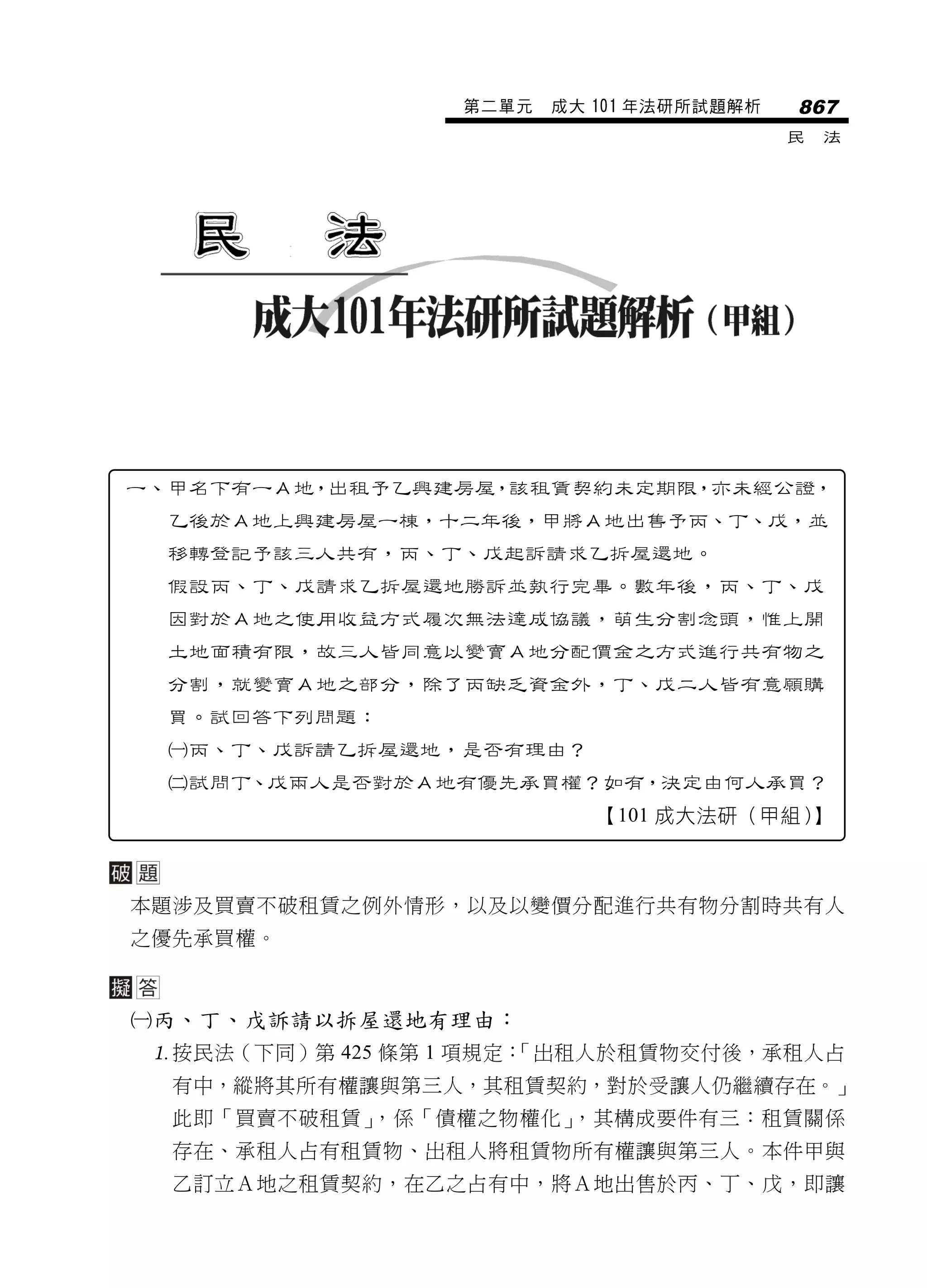 第二單元   成大 101 年法研所試題解析   867
                                           民   法




一、甲名下有一Ａ地，出租予乙興建房屋，該租賃契約未定期限，亦未經公證，
  乙後於Ａ地上興建房屋一棟，十二年後，甲將Ａ地出售予丙、丁、戊，並
  移轉登記予該三人共有，丙、丁、戊起訴請求乙拆屋還地。
  假設丙、丁、戊請求乙拆屋還地勝訴並執行完畢。數年後，丙、丁、戊
  因對於Ａ地之使用收益方式履次無法達成協議，萌生分割念頭，惟上開
  土地面積有限，故三人皆同意以變賣Ａ地分配價金之方式進行共有物之
  分割，就變賣Ａ地之部分，除了丙缺乏資金外，丁、戊二人皆有意願購
  買。試回答下列問題：
  丙、丁、戊訴請乙拆屋還地，是否有理由？
  試問丁、戊兩人是否對於Ａ地有優先承買權？如有，決定由何人承買？
                            【101 成大法研（甲組）】



本題涉及買賣不破租賃之例外情形，以及以變價分配進行共有物分割時共有人
之優先承買權。



丙、丁、戊訴請以拆屋還地有理由：
 按民法（下同）第 425 條第 1 項規定：
                       「出租人於租賃物交付後，承租人占
  有中，縱將其所有權讓與第三人，其租賃契約，對於受讓人仍繼續存在。」
  此即「買賣不破租賃」，係「債權之物權化」，其構成要件有三：租賃關係
  存在、承租人占有租賃物、出租人將租賃物所有權讓與第三人。本件甲與
  乙訂立Ａ地之租賃契約，在乙之占有中，將Ａ地出售於丙、丁、戊，即讓
 