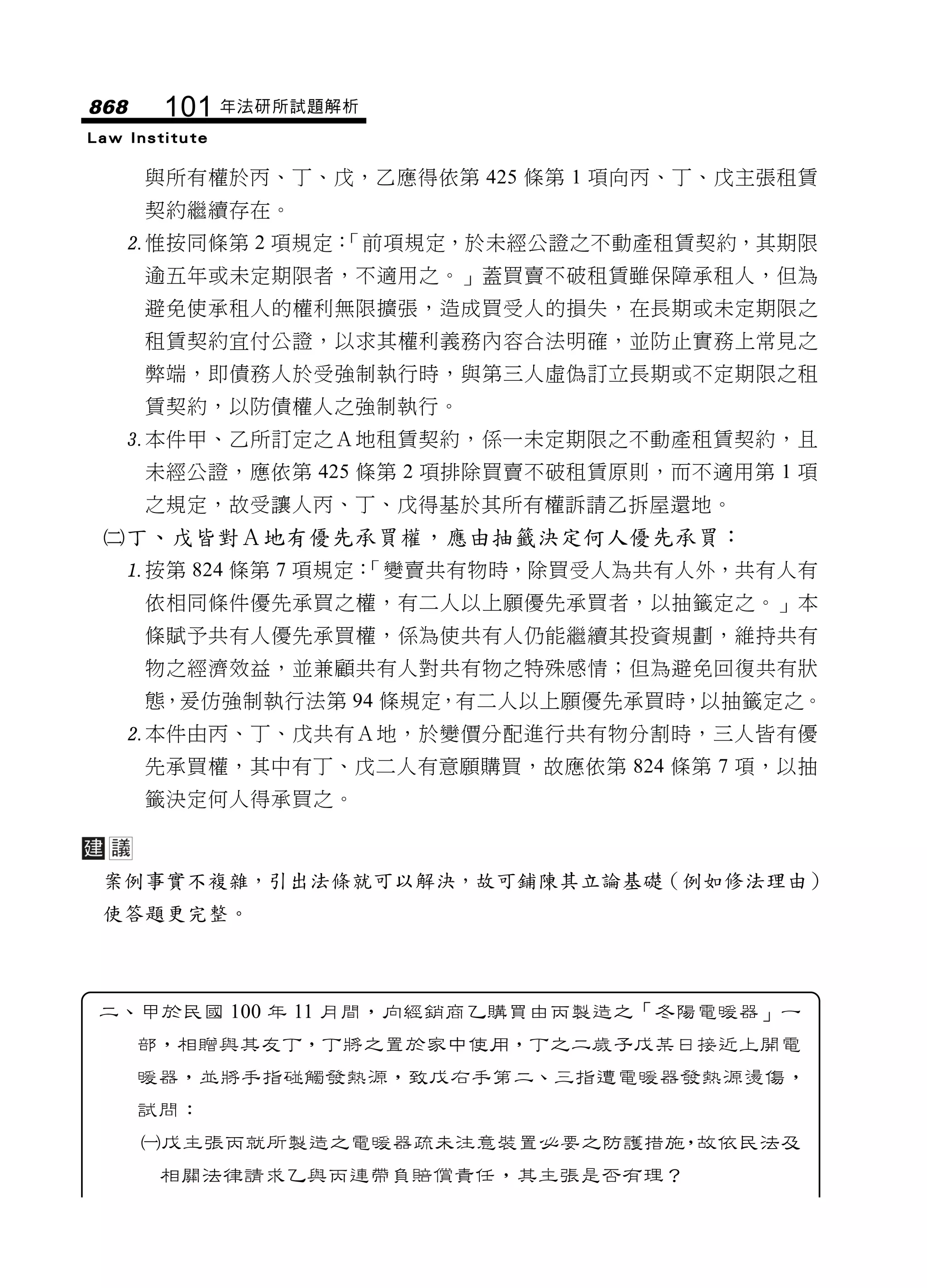 868     101 年法研所試題解析
Law Institute

      與所有權於丙、丁、戊，乙應得依第 425 條第 1 項向丙、丁、戊主張租賃
      契約繼續存在。
   惟按同條第 2 項規定：
               「前項規定，於未經公證之不動產租賃契約，其期限
      逾五年或未定期限者，不適用之。」蓋買賣不破租賃雖保障承租人，但為
      避免使承租人的權利無限擴張，造成買受人的損失，在長期或未定期限之
      租賃契約宜付公證，以求其權利義務內容合法明確，並防止實務上常見之
      弊端，即債務人於受強制執行時，與第三人虛偽訂立長期或不定期限之租
      賃契約，以防債權人之強制執行。
   本件甲、乙所訂定之Ａ地租賃契約，係一未定期限之不動產租賃契約，且
      未經公證，應依第 425 條第 2 項排除買賣不破租賃原則，而不適用第 1 項
      之規定，故受讓人丙、丁、戊得基於其所有權訴請乙拆屋還地。
 丁、戊皆對Ａ地有優先承買權，應由抽籤決定何人優先承買：
   按第 824 條第 7 項規定：
                   「變賣共有物時，除買受人為共有人外，共有人有
      依相同條件優先承買之權，有二人以上願優先承買者，以抽籤定之。」本
      條賦予共有人優先承買權，係為使共有人仍能繼續其投資規劃，維持共有
      物之經濟效益，並兼顧共有人對共有物之特殊感情；但為避免回復共有狀
      態，爰仿強制執行法第 94 條規定，有二人以上願優先承買時，以抽籤定之。
   本件由丙、丁、戊共有Ａ地，於變價分配進行共有物分割時，三人皆有優
      先承買權，其中有丁、戊二人有意願購買，故應依第 824 條第 7 項，以抽
      籤決定何人得承買之。



 案例事實不複雜，引出法條就可以解決，故可鋪陳其立論基礎（例如修法理由）
 使答題更完整。



 二、甲於民國 100 年 11 月間，向經銷商乙購買由丙製造之「冬陽電暖器」一
      部，相贈與其友丁，丁將之置於家中使用，丁之二歲子戊某日接近上開電
      暖器，並將手指碰觸發熱源，致戊右手第二、三指遭電暖器發熱源燙傷，
      試問：
      戊主張丙就所製造之電暖器疏未注意裝置必要之防護措施 故依民法及
                                ，
       相關法律請求乙與丙連帶負賠償責任，其主張是否有理？
 