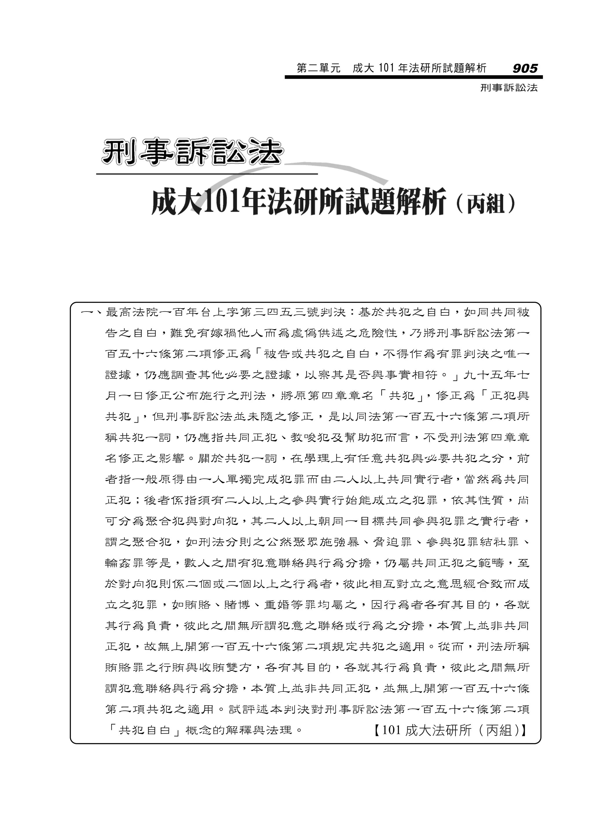 第二單元   成大 101 年法研所試題解析   905
                                     刑事訴訟法




一、最高法院一百年台上字第三四五三號判決：基於共犯之自白，如同共同被
 告之自白，難免有嫁禍他人而為虛偽供述之危險性，乃將刑事訴訟法第一
 百五十六條第二項修正為「被告或共犯之自白，不得作為有罪判決之唯一
 證據，仍應調查其他必要之證據，以察其是否與事實相符。」九十五年七
 月一日修正公布施行之刑法，將原第四章章名「共犯」，修正為「正犯與
 共犯」，但刑事訴訟法並未隨之修正，是以同法第一百五十六條第二項所
 稱共犯一詞，仍應指共同正犯、教唆犯及幫助犯而言，不受刑法第四章章
 名修正之影響。關於共犯一詞，在學理上有任意共犯與必要共犯之分，前
 者指一般原得由一人單獨完成犯罪而由二人以上共同實行者，當然為共同
 正犯；後者係指須有二人以上之參與實行始能成立之犯罪，依其性質，尚
 可分為聚合犯與對向犯，其二人以上朝同一目標共同參與犯罪之實行者，
 謂之聚合犯，如刑法分則之公然聚眾施強暴、脅迫罪、參與犯罪結社罪、
 輪姦罪等是，數人之間有犯意聯絡與行為分擔，仍屬共同正犯之範疇，至
 於對向犯則係二個或二個以上之行為者，彼此相互對立之意思經合致而成
 立之犯罪，如賄賂、賭博、重婚等罪均屬之，因行為者各有其目的，各就
 其行為負責，彼此之間無所謂犯意之聯絡或行為之分擔，本質上並非共同
 正犯，故無上開第一百五十六條第二項規定共犯之適用。從而，刑法所稱
 賄賂罪之行賄與收賄雙方，各有其目的，各就其行為負責，彼此之間無所
 謂犯意聯絡與行為分擔，本質上並非共同正犯，並無上開第一百五十六條
 第二項共犯之適用。試評述本判決對刑事訴訟法第一百五十六條第二項
 「共犯自白」概念的解釋與法理。        【101 成大法研所（丙組）】
 