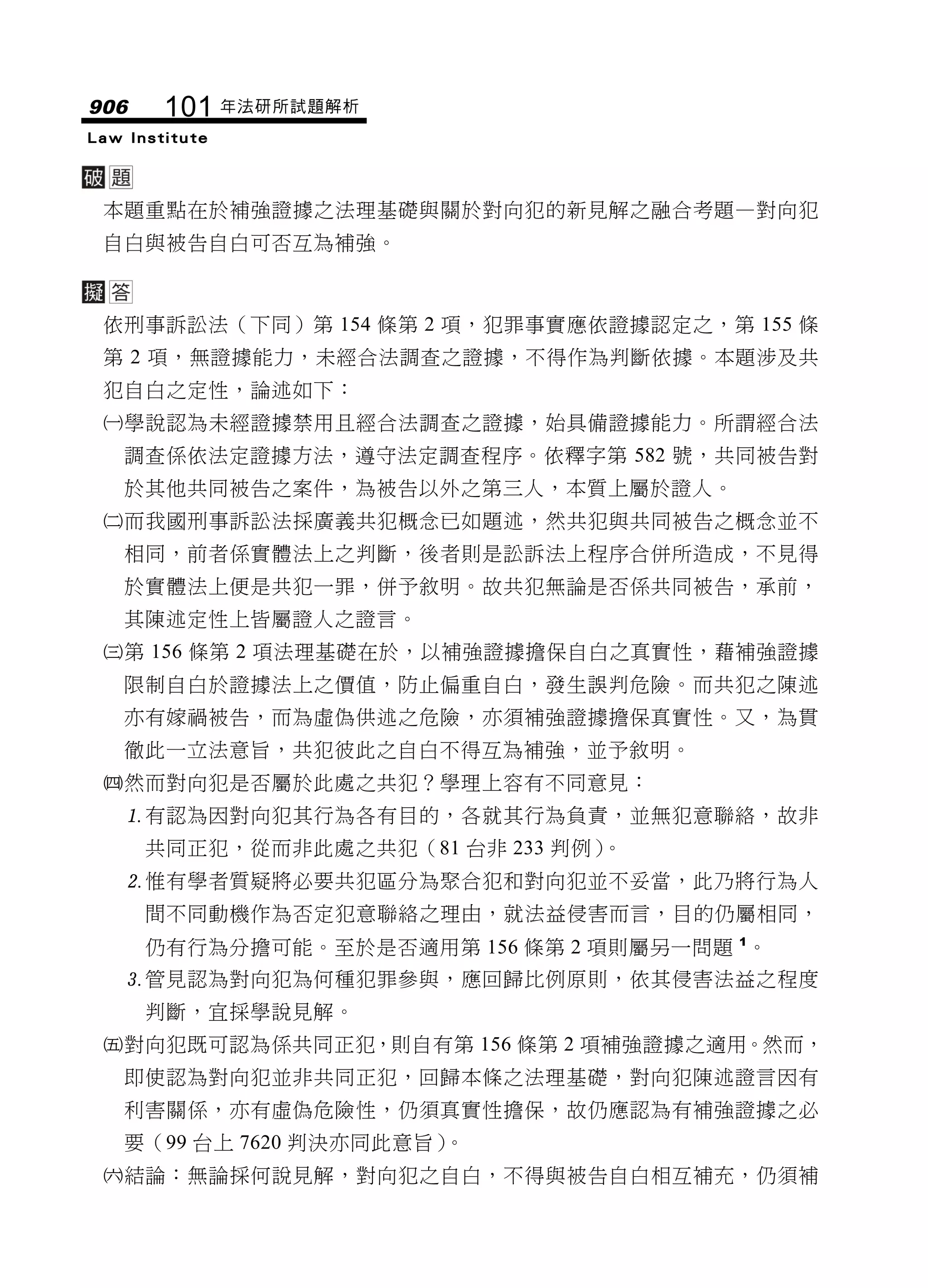 906     101 年法研所試題解析
Law Institute




 本題重點在於補強證據之法理基礎與關於對向犯的新見解之融合考題—對向犯
 自白與被告自白可否互為補強。



 依刑事訴訟法（下同）第 154 條第 2 項，犯罪事實應依證據認定之，第 155 條
 第 2 項，無證據能力，未經合法調查之證據，不得作為判斷依據。本題涉及共
 犯自白之定性，論述如下：
 學說認為未經證據禁用且經合法調查之證據，始具備證據能力。所謂經合法
   調查係依法定證據方法，遵守法定調查程序。依釋字第 582 號，共同被告對
   於其他共同被告之案件，為被告以外之第三人，本質上屬於證人。
 而我國刑事訴訟法採廣義共犯概念已如題述，然共犯與共同被告之概念並不
   相同，前者係實體法上之判斷，後者則是訟訴法上程序合併所造成，不見得
   於實體法上便是共犯一罪，併予敘明。故共犯無論是否係共同被告，承前，
   其陳述定性上皆屬證人之證言。
 第 156 條第 2 項法理基礎在於，以補強證據擔保自白之真實性，藉補強證據
   限制自白於證據法上之價值，防止偏重自白，發生誤判危險。而共犯之陳述
   亦有嫁禍被告，而為虛偽供述之危險，亦須補強證據擔保真實性。又，為貫
   徹此一立法意旨，共犯彼此之自白不得互為補強，並予敘明。
 然而對向犯是否屬於此處之共犯？學理上容有不同意見：
   有認為因對向犯其行為各有目的，各就其行為負責，並無犯意聯絡，故非
      共同正犯，從而非此處之共犯（81 台非 233 判例）。
   惟有學者質疑將必要共犯區分為聚合犯和對向犯並不妥當，此乃將行為人
      間不同動機作為否定犯意聯絡之理由，就法益侵害而言，目的仍屬相同，
      仍有行為分擔可能。至於是否適用第 156 條第 2 項則屬另一問題 1。
   管見認為對向犯為何種犯罪參與，應回歸比例原則，依其侵害法益之程度
      判斷，宜採學說見解。
 對向犯既可認為係共同正犯，則自有第 156 條第 2 項補強證據之適用。然而，
   即使認為對向犯並非共同正犯，回歸本條之法理基礎，對向犯陳述證言因有
   利害關係，亦有虛偽危險性，仍須真實性擔保，故仍應認為有補強證據之必
   要（99 台上 7620 判決亦同此意旨）。
 結論：無論採何說見解，對向犯之自白，不得與被告自白相互補充，仍須補
 