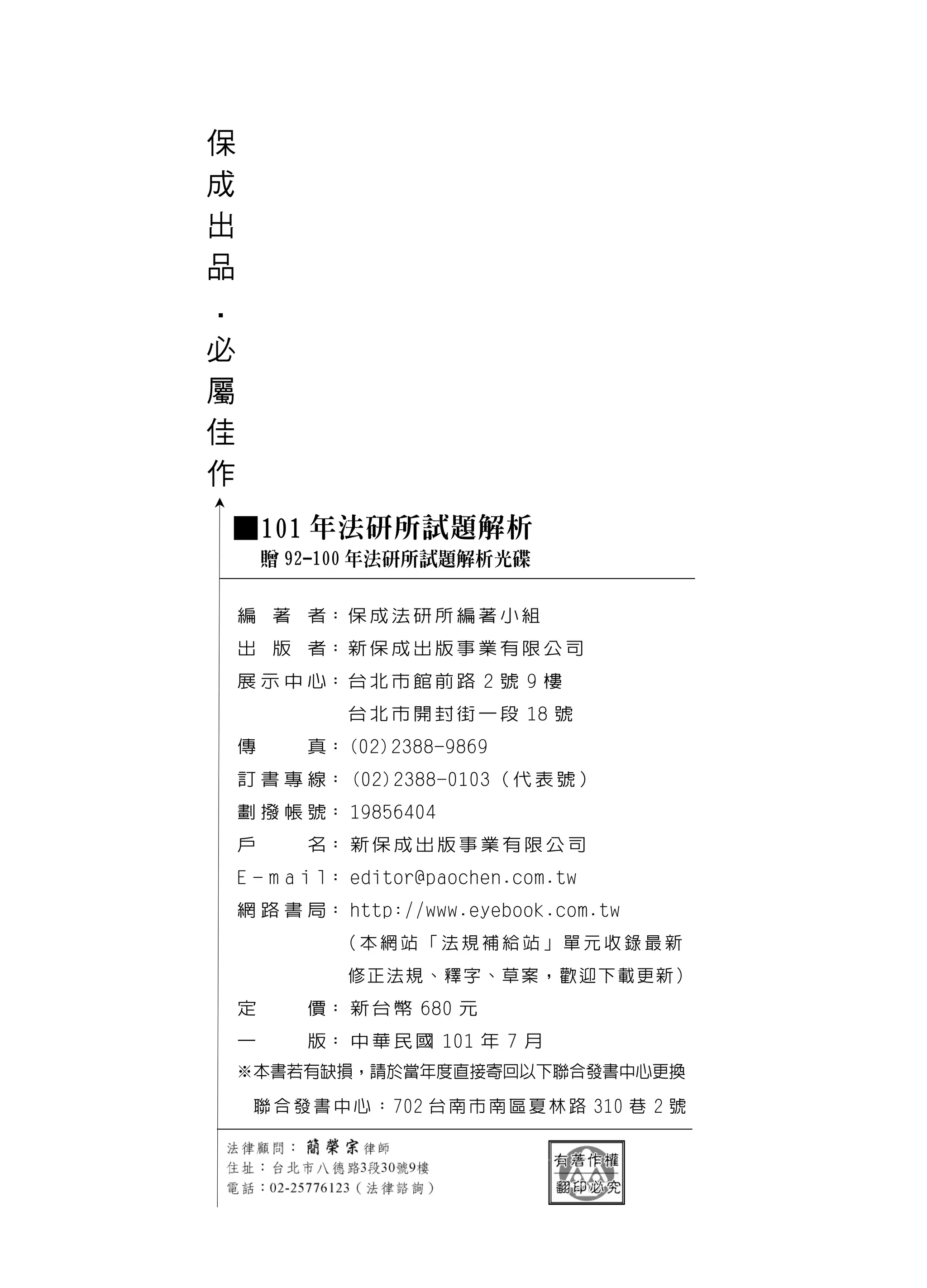 保
成
出
品
．
必
屬
佳
作

    ■101 年法研所試題解析
        贈 92-100 年法研所試題解析光碟

    編 著 者： 保 成 法 研 所 編 著 小 組
    出 版 者： 新 保 成 出 版 事 業 有 限 公 司
    展 示 中 心： 台 北 市 館 前 路 2 號 9 樓
               台 北 市 開 封 街 一 段 18 號
    傳      真： (02)2388-9869
    訂 書 專 線： (02)2388-0103（ 代 表 號 ）
    劃 撥 帳 號： 19856404
    戶      名： 新 保 成 出 版 事 業 有 限 公 司
    E - m a i l： editor@paochen.com.tw
    網 路 書 局： http://www.eyebook.com.tw
              （本網站「法規補給站」單元收錄最新
               修正法規、釋字、草案，歡迎下載更新）
    定      價： 新 台 幣 680 元
    一      版： 中 華 民 國 101 年 7 月
    ※本書若有缺損，請於當年度直接寄回以下聯合發書中心更換

     聯 合 發 書 中 心 ： 702 台 南 市 南 區 夏 林 路 310 巷 2 號
 