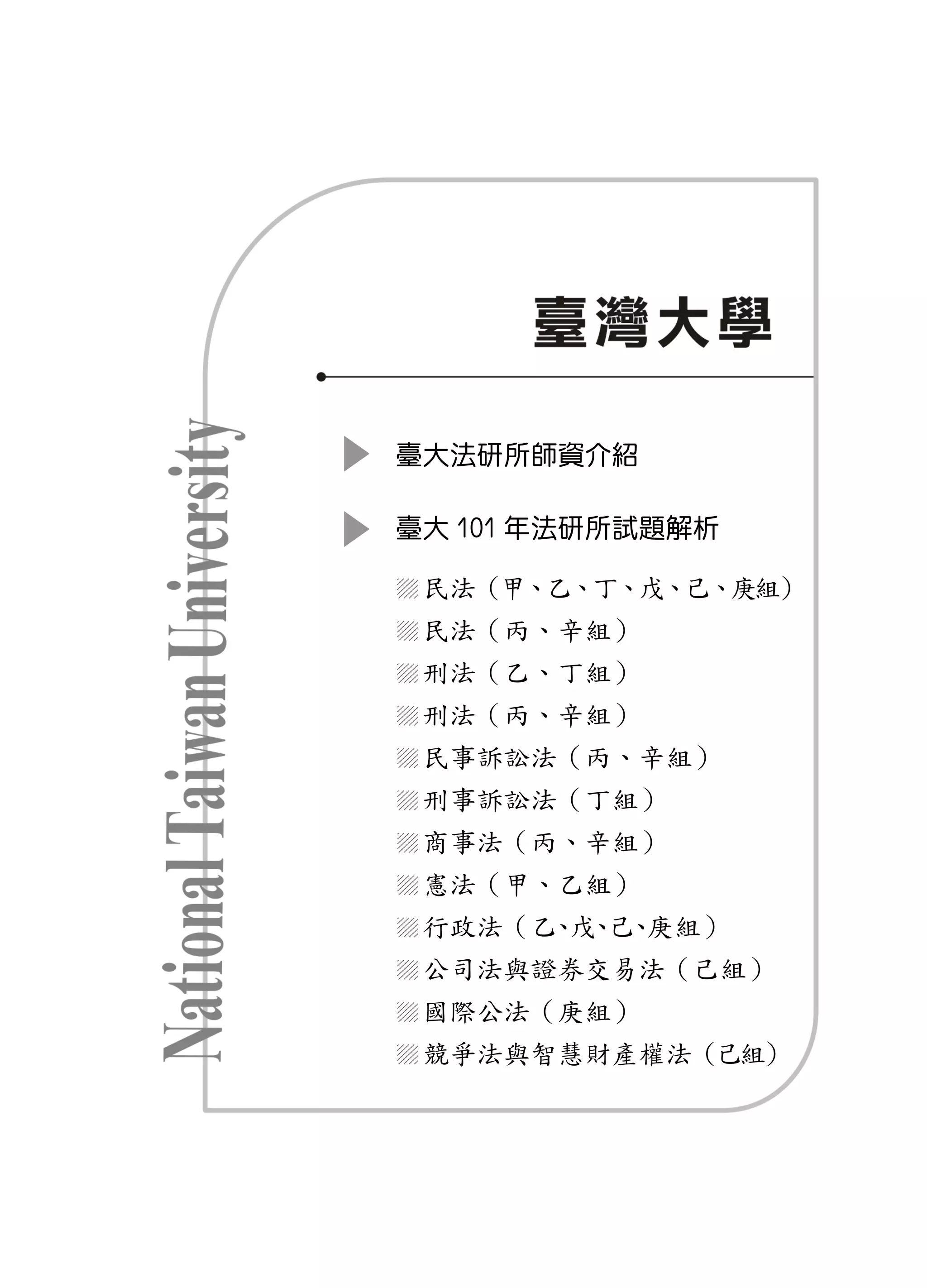 臺大法研所師資介紹

臺大 101 年法研所試題解析

 民法（甲、乙、丁、戊、己、庚組）
 民法（丙、辛組）
 刑法（乙、丁組）
 刑法（丙、辛組）
 民事訴訟法（丙、辛組）
 刑事訴訟法（丁組）
 商事法（丙、辛組）
 憲法（甲、乙組）
 行政法（乙 戊 己 庚組）
      、 、 、
 公司法與證券交易法（己組）
 國際公法（庚組）
 競爭法與智慧財產權法（己組）
 